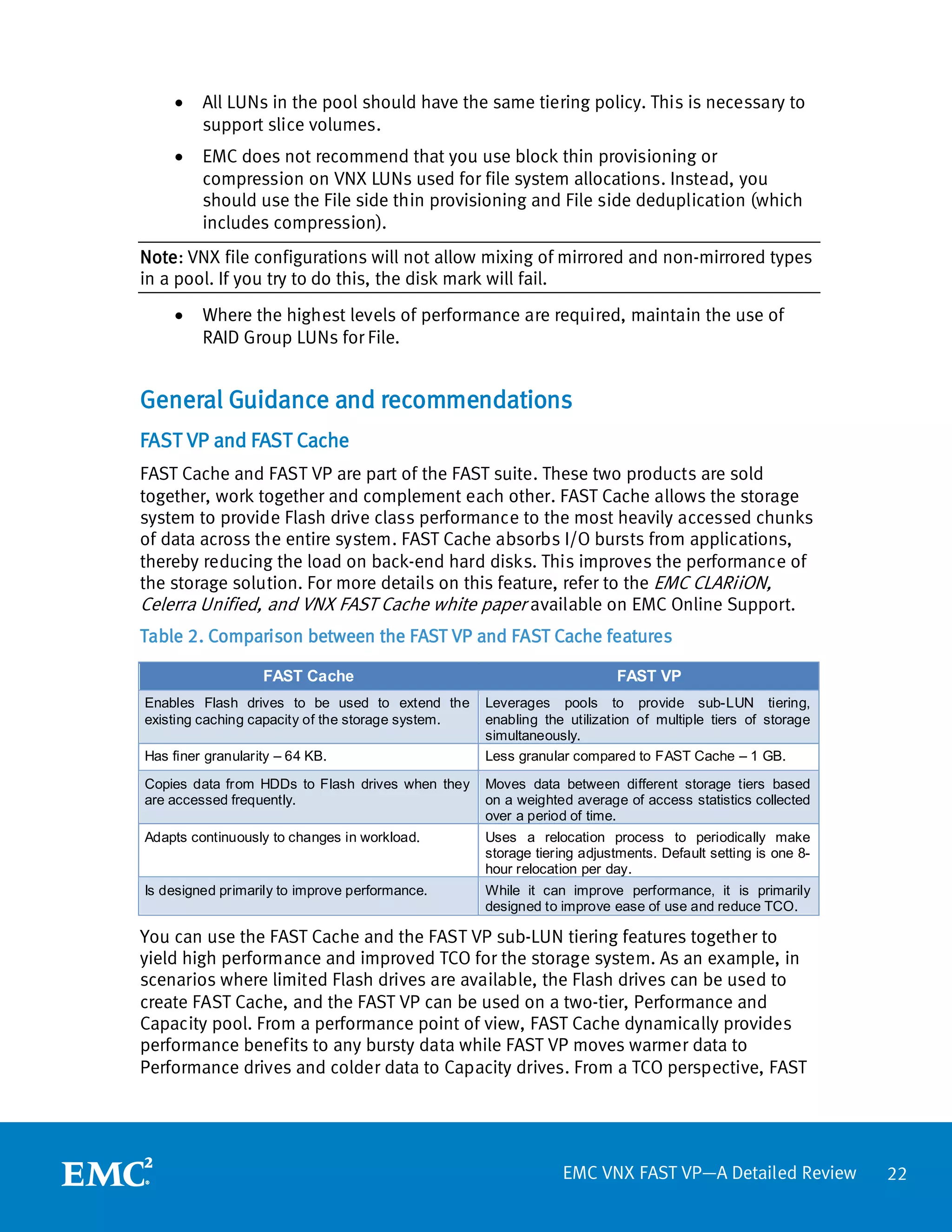 •    All LUNs in the pool should have the same tiering policy. This is necessary to
         support slice volumes.
    •    EMC does not recommend that you use block thin provisioning or
         compression on VNX LUNs used for file system allocations. Instead, you
         should use the File side thin provisioning and File side deduplication (which
         includes compression).
Note: VNX file configurations will not allow mixing of mirrored and non-mirrored types
in a pool. If you try to do this, the disk mark will fail.
    •    Where the highest levels of performance are required, maintain the use of
         RAID Group LUNs for File.


General Guidance and recommendations
FAST VP and FAST Cache
FAST Cache and FAST VP are part of the FAST suite. These two products are sold
together, work together and complement each other. FAST Cache allows the storage
system to provide Flash drive class performance to the most heavily accessed chunks
of data across the entire system. FAST Cache absorbs I/O bursts from applications,
thereby reducing the load on back-end hard disks. This improves the performance of
the storage solution. For more details on this feature, refer to the EMC CLARiiON,
Celerra Unified, and VNX FAST Cache white paper available on EMC Online Support.
Table 2. Comparison between the FAST VP and FAST Cache features

                   FAST Cache                                           FAST VP
Enables Flash drives to be used to extend the      Leverages pools to provide sub-LUN tiering,
existing caching capacity of the storage system.   enabling the utilization of multiple tiers of storage
                                                   simultaneously.
Has finer granularity – 64 KB.                     Less granular compared to FAST Cache – 1 GB.

Copies data from HDDs to Flash drives when they    Moves data between different storage tiers based
are accessed frequently.                           on a weighted average of access statistics collected
                                                   over a period of time.
Adapts continuously to changes in workload.        Uses a relocation process to periodically make
                                                   storage tiering adjustments. Default setting is one 8-
                                                   hour relocation per day.
Is designed primarily to improve performance.      While it can improve performance, it is primarily
                                                   designed to improve ease of use and reduce TCO.

You can use the FAST Cache and the FAST VP sub-LUN tiering features together to
yield high performance and improved TCO for the storage system. As an example, in
scenarios where limited Flash drives are available, the Flash drives can be used to
create FAST Cache, and the FAST VP can be used on a two-tier, Performance and
Capacity pool. From a performance point of view, FAST Cache dynamically provides
performance benefits to any bursty data while FAST VP moves warmer data to
Performance drives and colder data to Capacity drives. From a TCO perspective, FAST




                                                               EMC VNX FAST VP—A Detailed Review            22
 