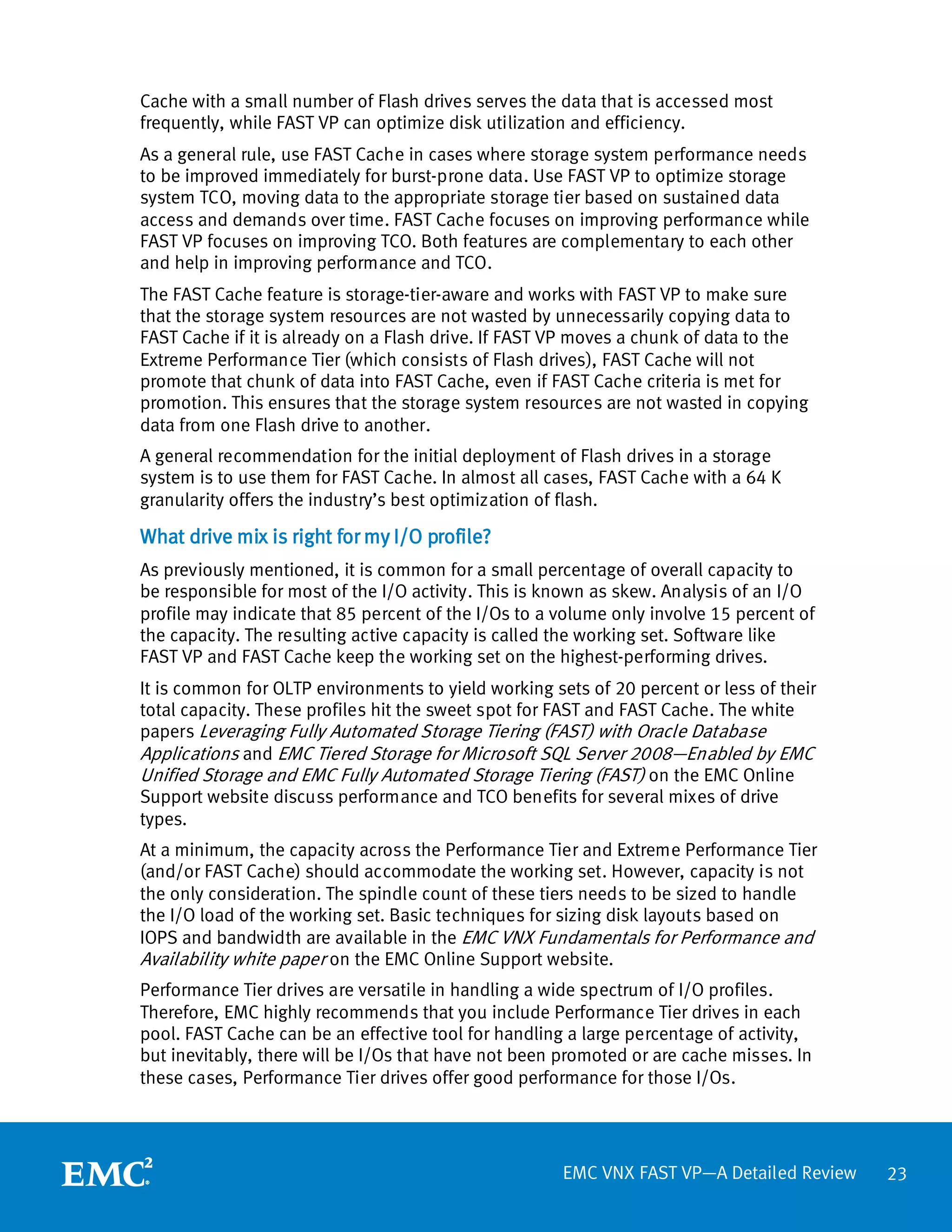 Cache with a small number of Flash drives serves the data that is accessed most
frequently, while FAST VP can optimize disk utilization and efficiency.
As a general rule, use FAST Cache in cases where storage system performance needs
to be improved immediately for burst-prone data. Use FAST VP to optimize storage
system TCO, moving data to the appropriate storage tier based on sustained data
access and demands over time. FAST Cache focuses on improving performance while
FAST VP focuses on improving TCO. Both features are complementary to each other
and help in improving performance and TCO.
The FAST Cache feature is storage-tier-aware and works with FAST VP to make sure
that the storage system resources are not wasted by unnecessarily copying data to
FAST Cache if it is already on a Flash drive. If FAST VP moves a chunk of data to the
Extreme Performance Tier (which consists of Flash drives), FAST Cache will not
promote that chunk of data into FAST Cache, even if FAST Cache criteria is met for
promotion. This ensures that the storage system resources are not wasted in copying
data from one Flash drive to another.
A general recommendation for the initial deployment of Flash drives in a storage
system is to use them for FAST Cache. In almost all cases, FAST Cache with a 64 K
granularity offers the industry’s best optimization of flash.

What drive mix is right for my I/O profile?
As previously mentioned, it is common for a small percentage of overall capacity to
be responsible for most of the I/O activity. This is known as skew. Analysis of an I/O
profile may indicate that 85 percent of the I/Os to a volume only involve 15 percent of
the capacity. The resulting active capacity is called the working set. Software like
FAST VP and FAST Cache keep the working set on the highest-performing drives.
It is common for OLTP environments to yield working sets of 20 percent or less of their
total capacity. These profiles hit the sweet spot for FAST and FAST Cache. The white
papers Leveraging Fully Automated Storage Tiering (FAST) with Oracle Database
Applications and EMC Tiered Storage for Microsoft SQL Server 2008—Enabled by EMC
Unified Storage and EMC Fully Automated Storage Tiering (FAST) on the EMC Online
Support website discuss performance and TCO benefits for several mixes of drive
types.
At a minimum, the capacity across the Performance Tier and Extreme Performance Tier
(and/or FAST Cache) should accommodate the working set. However, capacity is not
the only consideration. The spindle count of these tiers needs to be sized to handle
the I/O load of the working set. Basic techniques for sizing disk layouts based on
IOPS and bandwidth are available in the EMC VNX Fundamentals for Performance and
Availability white paper on the EMC Online Support website.
Performance Tier drives are versatile in handling a wide spectrum of I/O profiles.
Therefore, EMC highly recommends that you include Performance Tier drives in each
pool. FAST Cache can be an effective tool for handling a large percentage of activity,
but inevitably, there will be I/Os that have not been promoted or are cache misses. In
these cases, Performance Tier drives offer good performance for those I/Os.




                                                      EMC VNX FAST VP—A Detailed Review   23
 