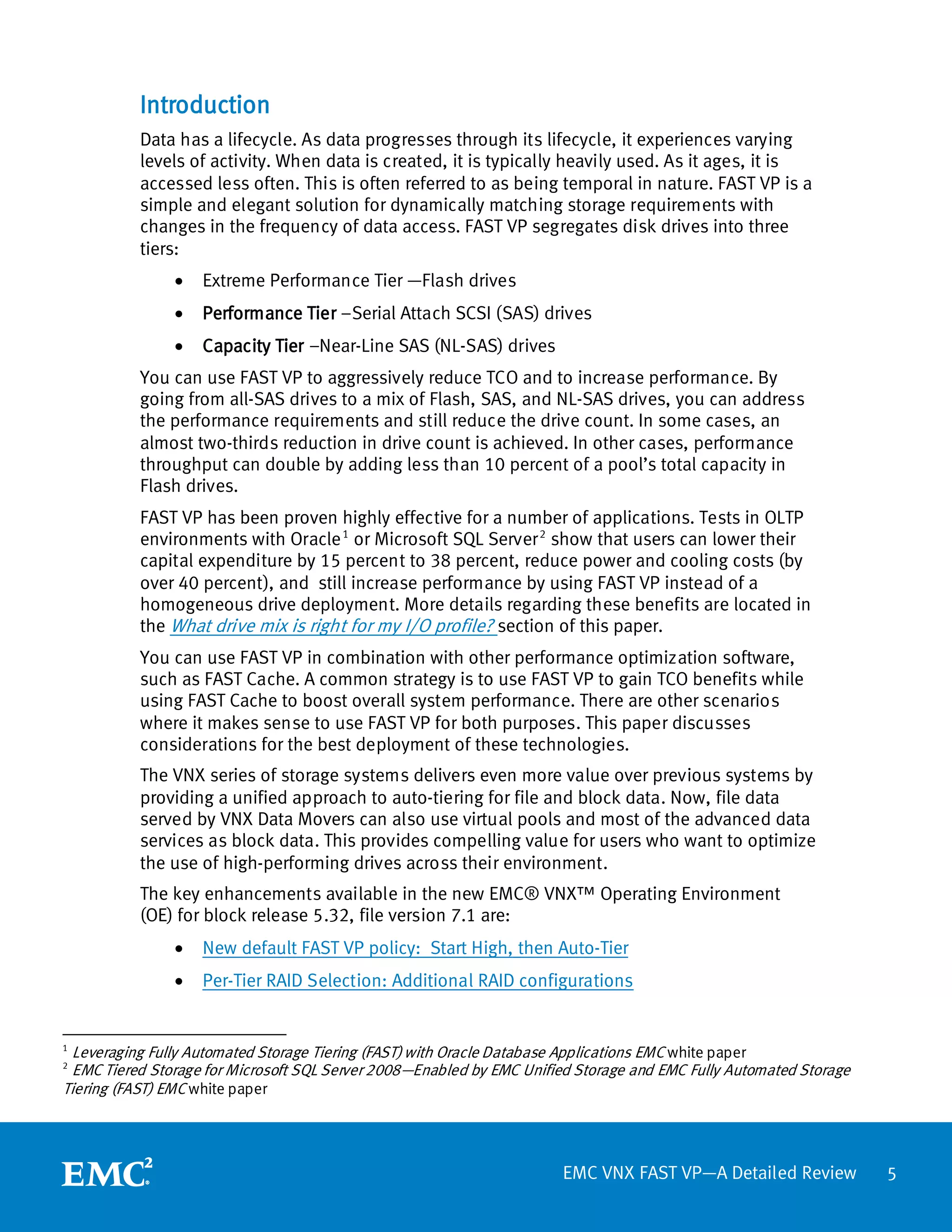 Introduction
           Data has a lifecycle. As data progresses through its lifecycle, it experiences varying
           levels of activity. When data is created, it is typically heavily used. As it ages, it is
           accessed less often. This is often referred to as being temporal in nature. FAST VP is a
           simple and elegant solution for dynamically matching storage requirements with
           changes in the frequency of data access. FAST VP segregates disk drives into three
           tiers:
               •   Extreme Performance Tier —Flash drives
               •   Performance Tier –Serial Attach SCSI (SAS) drives
               •   Capacity Tier –Near-Line SAS (NL-SAS) drives
           You can use FAST VP to aggressively reduce TCO and to increase performance. By
           going from all-SAS drives to a mix of Flash, SAS, and NL-SAS drives, you can address
           the performance requirements and still reduce the drive count. In some cases, an
           almost two-thirds reduction in drive count is achieved. In other cases, performance
           throughput can double by adding less than 10 percent of a pool’s total capacity in
           Flash drives.
           FAST VP has been proven highly effective for a number of applications. Tests in OLTP
           environments with Oracle 1 or Microsoft SQL Server 2 show that users can lower their
           capital expenditure by 15 percent to 38 percent, reduce power and cooling costs (by
           over 40 percent), and still increase performance by using FAST VP instead of a
           homogeneous drive deployment. More details regarding these benefits are located in
           the What drive mix is right for my I/O profile? section of this paper.
           You can use FAST VP in combination with other performance optimization software,
           such as FAST Cache. A common strategy is to use FAST VP to gain TCO benefits while
           using FAST Cache to boost overall system performance. There are other scenarios
           where it makes sense to use FAST VP for both purposes. This paper discusses
           considerations for the best deployment of these technologies.
           The VNX series of storage systems delivers even more value over previous systems by
           providing a unified approach to auto-tiering for file and block data. Now, file data
           served by VNX Data Movers can also use virtual pools and most of the advanced data
           services as block data. This provides compelling value for users who want to optimize
           the use of high-performing drives across their environment.
           The key enhancements available in the new EMC® VNX™ Operating Environment
           (OE) for block release 5.32, file version 7.1 are:
               •   New default FAST VP policy: Start High, then Auto-Tier
               •   Per-Tier RAID Selection: Additional RAID configurations


1
 Leveraging Fully Automated Storage Tiering (FAST) with Oracle Database Applications EMC white paper
2
 EMC Tiered Storage for Microsoft SQL Server 2008—Enabled by EMC Unified Storage and EMC Fully Automated Storage
Tiering (FAST) EMC white paper




                                                                       EMC VNX FAST VP—A Detailed Review           5
 