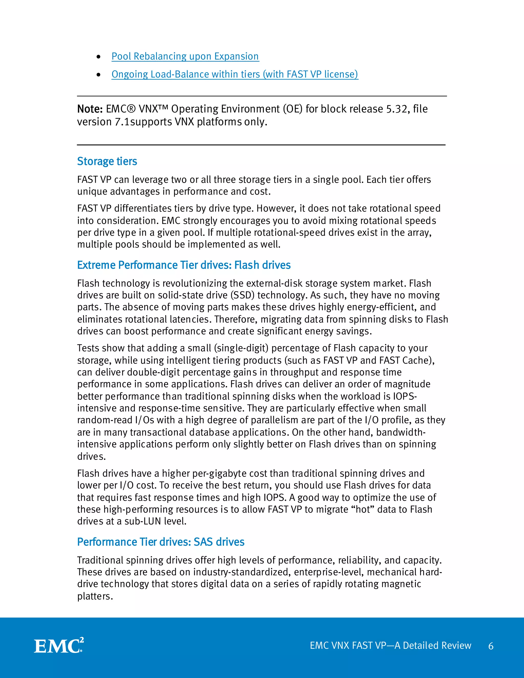 •   Pool Rebalancing upon Expansion
    •   Ongoing Load-Balance within tiers (with FAST VP license)
________________________________________________________________________
Note: EMC® VNX™ Operating Environment (OE) for block release 5.32, file
version 7.1supports VNX platforms only.
__________________________________________________________________
Storage tiers
FAST VP can leverage two or all three storage tiers in a single pool. Each tier offers
unique advantages in performance and cost.
FAST VP differentiates tiers by drive type. However, it does not take rotational speed
into consideration. EMC strongly encourages you to avoid mixing rotational speeds
per drive type in a given pool. If multiple rotational-speed drives exist in the array,
multiple pools should be implemented as well.

Extreme Performance Tier drives: Flash drives
Flash technology is revolutionizing the external-disk storage system market. Flash
drives are built on solid-state drive (SSD) technology. As such, they have no moving
parts. The absence of moving parts makes these drives highly energy-efficient, and
eliminates rotational latencies. Therefore, migrating data from spinning disks to Flash
drives can boost performance and create significant energy savings.
Tests show that adding a small (single-digit) percentage of Flash capacity to your
storage, while using intelligent tiering products (such as FAST VP and FAST Cache),
can deliver double-digit percentage gains in throughput and response time
performance in some applications. Flash drives can deliver an order of magnitude
better performance than traditional spinning disks when the workload is IOPS-
intensive and response-time sensitive. They are particularly effective when small
random-read I/Os with a high degree of parallelism are part of the I/O profile, as they
are in many transactional database applications. On the other hand, bandwidth-
intensive applications perform only slightly better on Flash drives than on spinning
drives.
Flash drives have a higher per-gigabyte cost than traditional spinning drives and
lower per I/O cost. To receive the best return, you should use Flash drives for data
that requires fast response times and high IOPS. A good way to optimize the use of
these high-performing resources is to allow FAST VP to migrate “hot” data to Flash
drives at a sub-LUN level.

Performance Tier drives: SAS drives
Traditional spinning drives offer high levels of performance, reliability, and capacity.
These drives are based on industry-standardized, enterprise-level, mechanical hard-
drive technology that stores digital data on a series of rapidly rotating magnetic
platters.



                                                        EMC VNX FAST VP—A Detailed Review   6
 