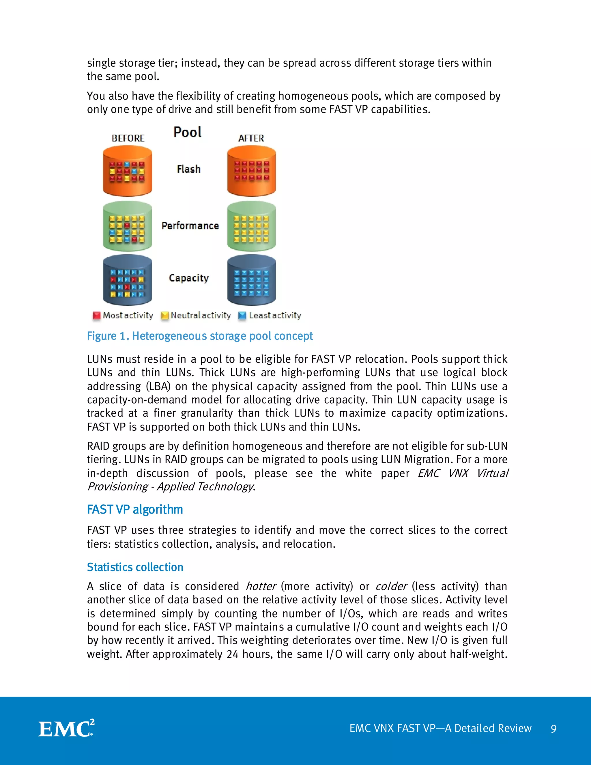 single storage tier; instead, they can be spread across different storage tiers within
the same pool.
You also have the flexibility of creating homogeneous pools, which are composed by
only one type of drive and still benefit from some FAST VP capabilities.




Figure 1. Heterogeneous storage pool concept

LUNs must reside in a pool to be eligible for FAST VP relocation. Pools support thick
LUNs and thin LUNs. Thick LUNs are high-performing LUNs that use logical block
addressing (LBA) on the physical capacity assigned from the pool. Thin LUNs use a
capacity-on-demand model for allocating drive capacity. Thin LUN capacity usage is
tracked at a finer granularity than thick LUNs to maximize capacity optimizations.
FAST VP is supported on both thick LUNs and thin LUNs.
RAID groups are by definition homogeneous and therefore are not eligible for sub-LUN
tiering. LUNs in RAID groups can be migrated to pools using LUN Migration. For a more
in-depth discussion of pools, please see the white paper EMC VNX Virtual
Provisioning - Applied Technology.
FAST VP algorithm
FAST VP uses three strategies to identify and move the correct slices to the correct
tiers: statistics collection, analysis, and relocation.

Statistics collection
A slice of data is considered hotter (more activity) or colder (less activity) than
another slice of data based on the relative activity level of those slices. Activity level
is determined simply by counting the number of I/Os, which are reads and writes
bound for each slice. FAST VP maintains a cumulative I/O count and weights each I/O
by how recently it arrived. This weighting deteriorates over time. New I/O is given full
weight. After approximately 24 hours, the same I/O will carry only about half-weight.




                                                        EMC VNX FAST VP—A Detailed Review    9
 