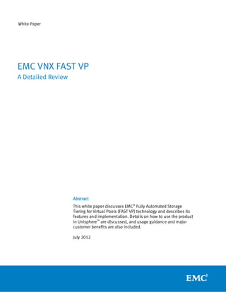White Paper




EMC VNX FAST VP
A Detailed Review




                    Abstract
                    This white paper discusses EMC® Fully Automated Storage
                    Tiering for Virtual Pools (FAST VP) technology and describes its
                    features and implementation. Details on how to use the product
                    in Unisphere™ are discussed, and usage guidance and major
                    customer benefits are also included.

                    July 2012
 