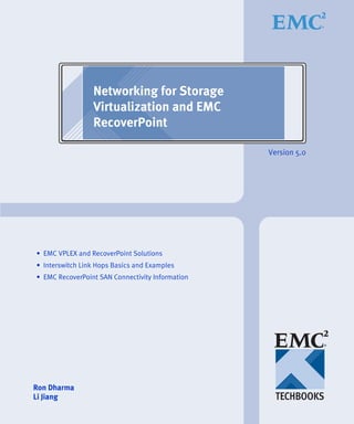 Networking for Storage
                 Virtualization and EMC
                 RecoverPoint

                                                  Version 5.0




• EMC VPLEX and RecoverPoint Solutions
• Interswitch Link Hops Basics and Examples
• EMC RecoverPoint SAN Connectivity Information




Ron Dharma
Li Jiang
 