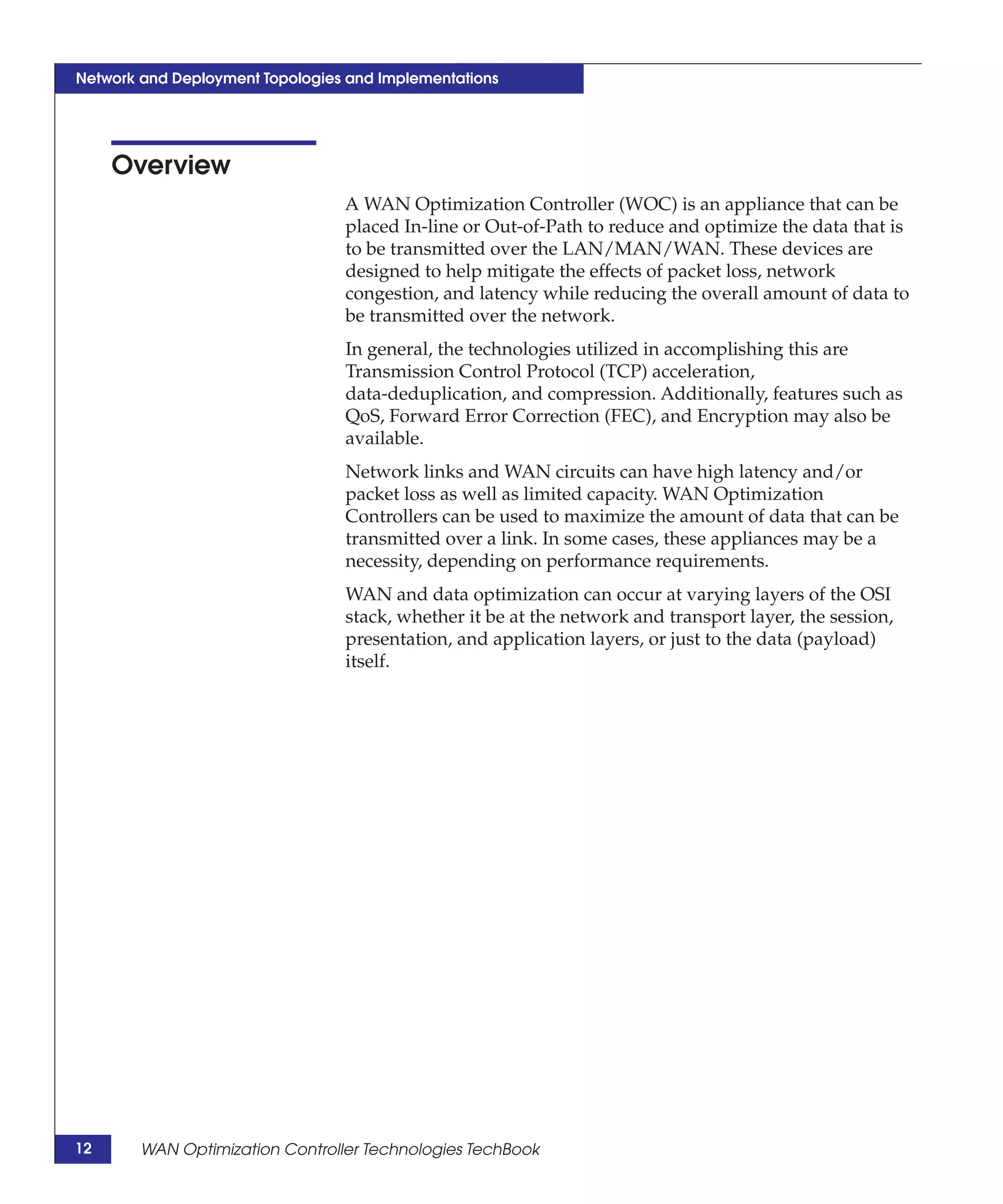 Network and Deployment Topologies and Implementations




     Overview
                                 A WAN Optimization Controller (WOC) is an appliance that can be
                                 placed In-line or Out-of-Path to reduce and optimize the data that is
                                 to be transmitted over the LAN/MAN/WAN. These devices are
                                 designed to help mitigate the effects of packet loss, network
                                 congestion, and latency while reducing the overall amount of data to
                                 be transmitted over the network.
                                 In general, the technologies utilized in accomplishing this are
                                 Transmission Control Protocol (TCP) acceleration,
                                 data-deduplication, and compression. Additionally, features such as
                                 QoS, Forward Error Correction (FEC), and Encryption may also be
                                 available.
                                 Network links and WAN circuits can have high latency and/or
                                 packet loss as well as limited capacity. WAN Optimization
                                 Controllers can be used to maximize the amount of data that can be
                                 transmitted over a link. In some cases, these appliances may be a
                                 necessity, depending on performance requirements.
                                 WAN and data optimization can occur at varying layers of the OSI
                                 stack, whether it be at the network and transport layer, the session,
                                 presentation, and application layers, or just to the data (payload)
                                 itself.




12      WAN Optimization Controller Technologies TechBook
 