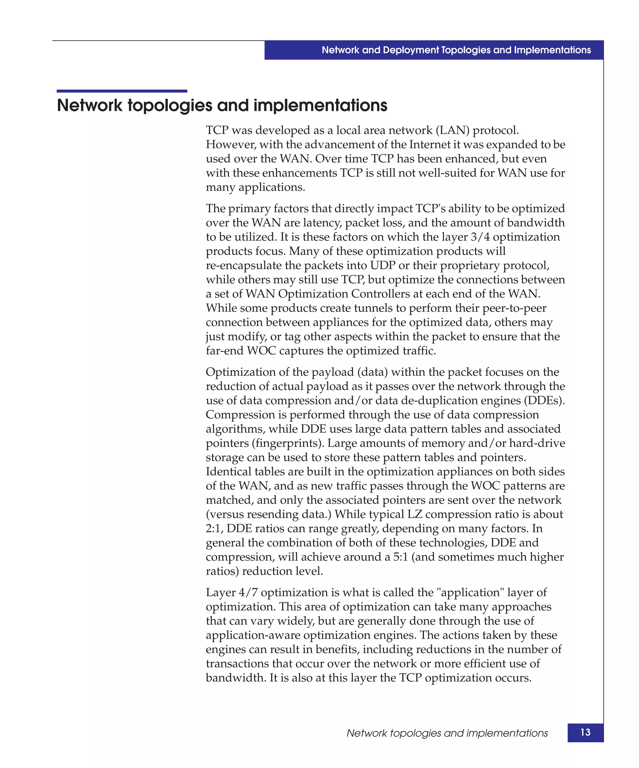 Network and Deployment Topologies and Implementations




Network topologies and implementations
                 TCP was developed as a local area network (LAN) protocol.
                 However, with the advancement of the Internet it was expanded to be
                 used over the WAN. Over time TCP has been enhanced, but even
                 with these enhancements TCP is still not well-suited for WAN use for
                 many applications.
                 The primary factors that directly impact TCP's ability to be optimized
                 over the WAN are latency, packet loss, and the amount of bandwidth
                 to be utilized. It is these factors on which the layer 3/4 optimization
                 products focus. Many of these optimization products will
                 re-encapsulate the packets into UDP or their proprietary protocol,
                 while others may still use TCP, but optimize the connections between
                 a set of WAN Optimization Controllers at each end of the WAN.
                 While some products create tunnels to perform their peer-to-peer
                 connection between appliances for the optimized data, others may
                 just modify, or tag other aspects within the packet to ensure that the
                 far-end WOC captures the optimized traffic.
                 Optimization of the payload (data) within the packet focuses on the
                 reduction of actual payload as it passes over the network through the
                 use of data compression and/or data de-duplication engines (DDEs).
                 Compression is performed through the use of data compression
                 algorithms, while DDE uses large data pattern tables and associated
                 pointers (fingerprints). Large amounts of memory and/or hard-drive
                 storage can be used to store these pattern tables and pointers.
                 Identical tables are built in the optimization appliances on both sides
                 of the WAN, and as new traffic passes through the WOC patterns are
                 matched, and only the associated pointers are sent over the network
                 (versus resending data.) While typical LZ compression ratio is about
                 2:1, DDE ratios can range greatly, depending on many factors. In
                 general the combination of both of these technologies, DDE and
                 compression, will achieve around a 5:1 (and sometimes much higher
                 ratios) reduction level.
                 Layer 4/7 optimization is what is called the "application" layer of
                 optimization. This area of optimization can take many approaches
                 that can vary widely, but are generally done through the use of
                 application-aware optimization engines. The actions taken by these
                 engines can result in benefits, including reductions in the number of
                 transactions that occur over the network or more efficient use of
                 bandwidth. It is also at this layer the TCP optimization occurs.



                                            Network topologies and implementations         13
 