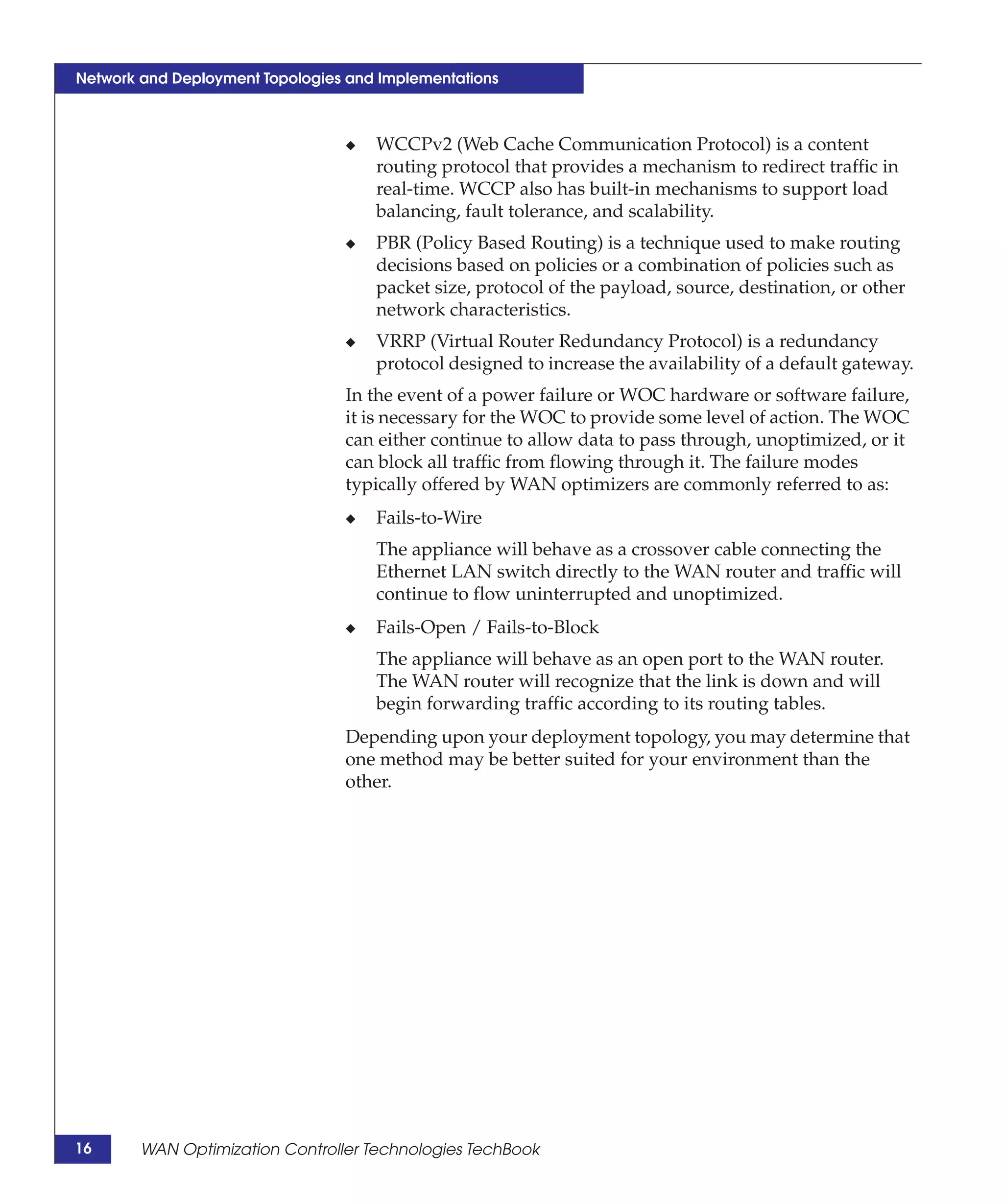Network and Deployment Topologies and Implementations



                                 ◆   WCCPv2 (Web Cache Communication Protocol) is a content
                                     routing protocol that provides a mechanism to redirect traffic in
                                     real-time. WCCP also has built-in mechanisms to support load
                                     balancing, fault tolerance, and scalability.
                                 ◆   PBR (Policy Based Routing) is a technique used to make routing
                                     decisions based on policies or a combination of policies such as
                                     packet size, protocol of the payload, source, destination, or other
                                     network characteristics.
                                 ◆   VRRP (Virtual Router Redundancy Protocol) is a redundancy
                                     protocol designed to increase the availability of a default gateway.
                                 In the event of a power failure or WOC hardware or software failure,
                                 it is necessary for the WOC to provide some level of action. The WOC
                                 can either continue to allow data to pass through, unoptimized, or it
                                 can block all traffic from flowing through it. The failure modes
                                 typically offered by WAN optimizers are commonly referred to as:
                                 ◆   Fails-to-Wire
                                     The appliance will behave as a crossover cable connecting the
                                     Ethernet LAN switch directly to the WAN router and traffic will
                                     continue to flow uninterrupted and unoptimized.
                                 ◆   Fails-Open / Fails-to-Block
                                     The appliance will behave as an open port to the WAN router.
                                     The WAN router will recognize that the link is down and will
                                     begin forwarding traffic according to its routing tables.
                                 Depending upon your deployment topology, you may determine that
                                 one method may be better suited for your environment than the
                                 other.




16      WAN Optimization Controller Technologies TechBook
 