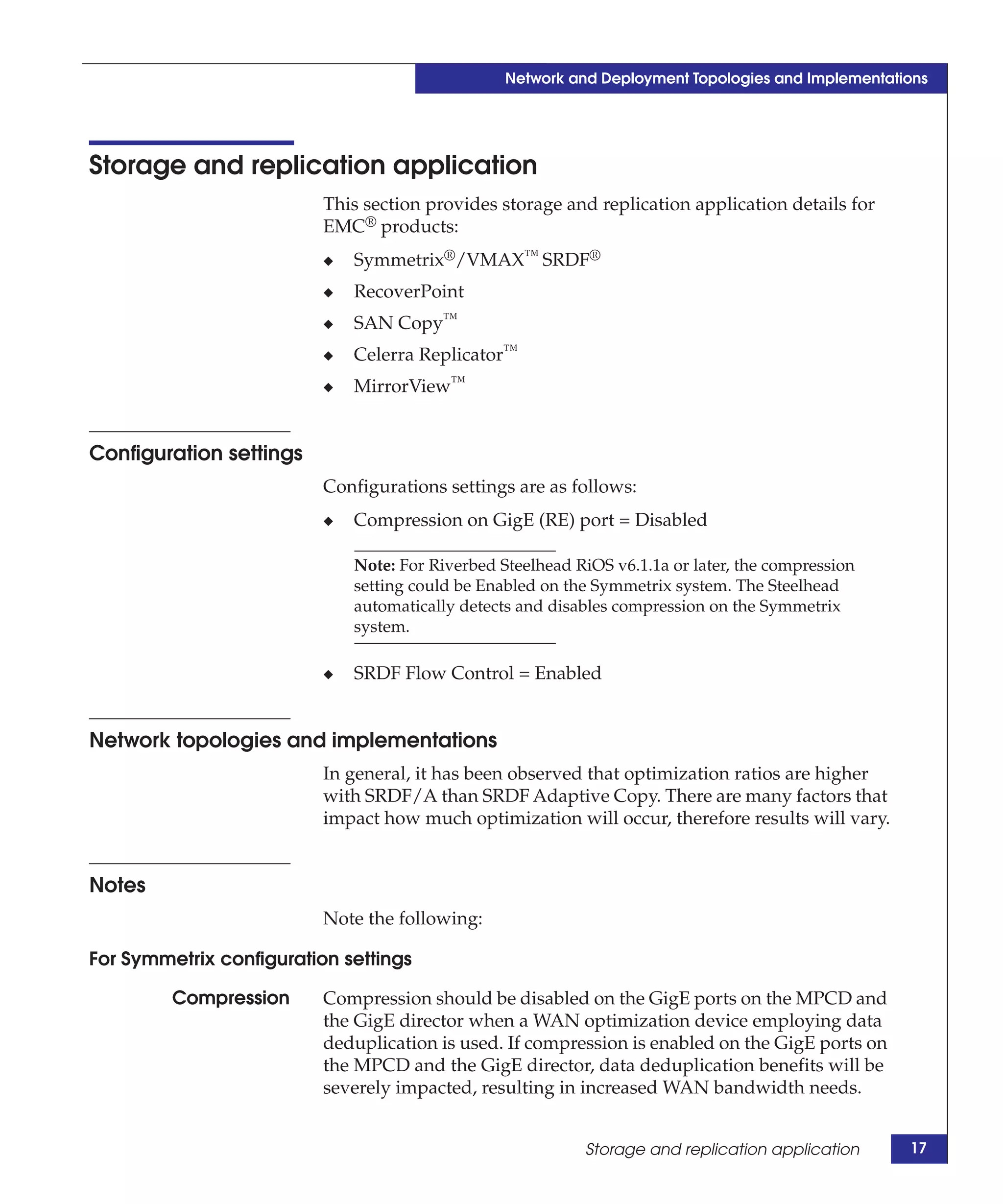 Network and Deployment Topologies and Implementations




Storage and replication application
                          This section provides storage and replication application details for
                          EMC® products:
                          ◆   Symmetrix®/VMAX™ SRDF®
                          ◆   RecoverPoint
                          ◆   SAN Copy™
                          ◆   Celerra Replicator™
                          ◆   MirrorView™


Configuration settings
                          Configurations settings are as follows:
                          ◆   Compression on GigE (RE) port = Disabled

                              Note: For Riverbed Steelhead RiOS v6.1.1a or later, the compression
                              setting could be Enabled on the Symmetrix system. The Steelhead
                              automatically detects and disables compression on the Symmetrix
                              system.

                          ◆   SRDF Flow Control = Enabled


Network topologies and implementations
                          In general, it has been observed that optimization ratios are higher
                          with SRDF/A than SRDF Adaptive Copy. There are many factors that
                          impact how much optimization will occur, therefore results will vary.


Notes
                          Note the following:

For Symmetrix configuration settings

         Compression      Compression should be disabled on the GigE ports on the MPCD and
                          the GigE director when a WAN optimization device employing data
                          deduplication is used. If compression is enabled on the GigE ports on
                          the MPCD and the GigE director, data deduplication benefits will be
                          severely impacted, resulting in increased WAN bandwidth needs.


                                                            Storage and replication application     17
 