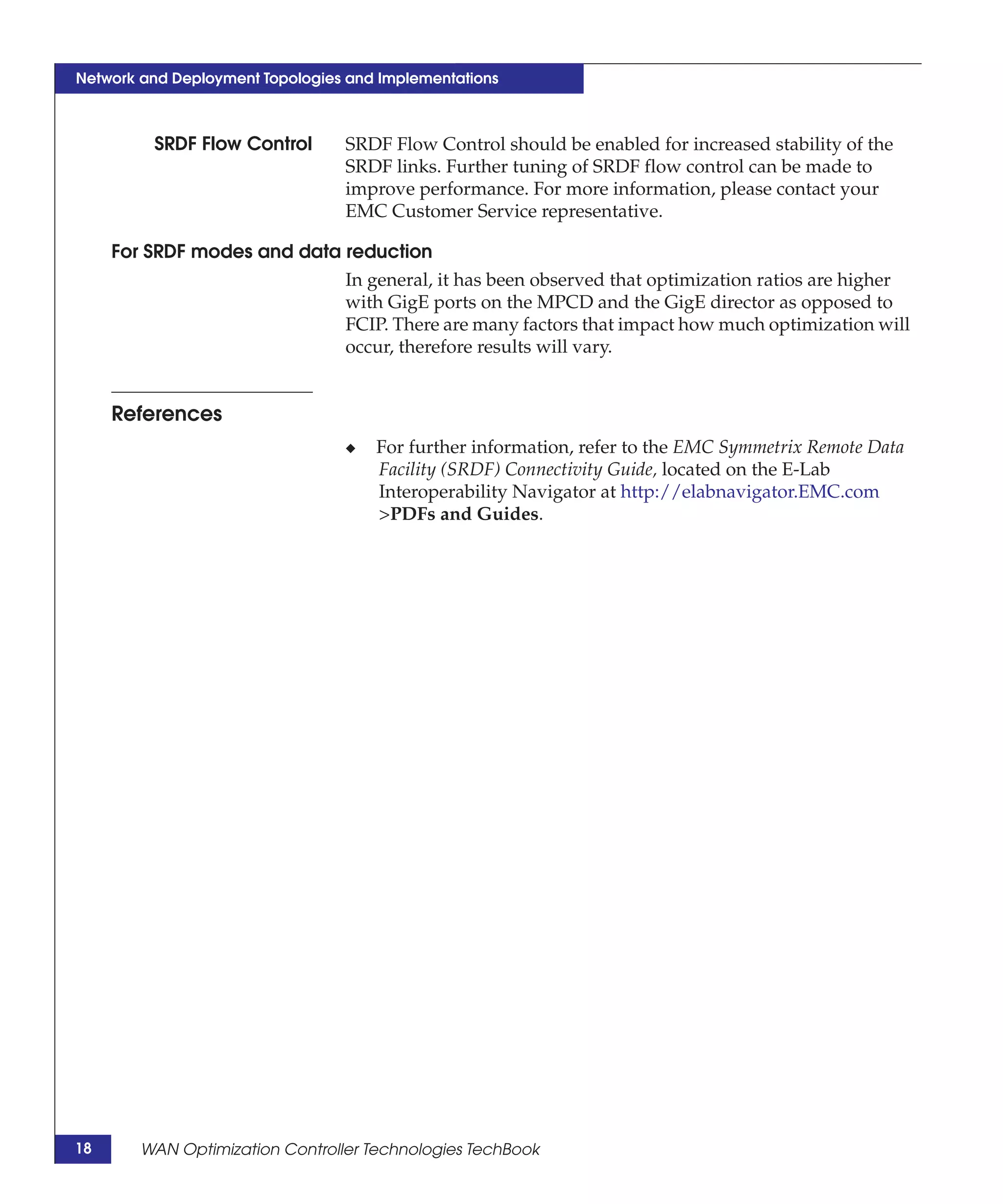 Network and Deployment Topologies and Implementations



         SRDF Flow Control       SRDF Flow Control should be enabled for increased stability of the
                                 SRDF links. Further tuning of SRDF flow control can be made to
                                 improve performance. For more information, please contact your
                                 EMC Customer Service representative.

     For SRDF modes and data reduction
                             In general, it has been observed that optimization ratios are higher
                             with GigE ports on the MPCD and the GigE director as opposed to
                             FCIP. There are many factors that impact how much optimization will
                             occur, therefore results will vary.


     References
                                 ◆   For further information, refer to the EMC Symmetrix Remote Data
                                     Facility (SRDF) Connectivity Guide, located on the E-Lab
                                     Interoperability Navigator at http://elabnavigator.EMC.com
                                     >PDFs and Guides.




18      WAN Optimization Controller Technologies TechBook
 