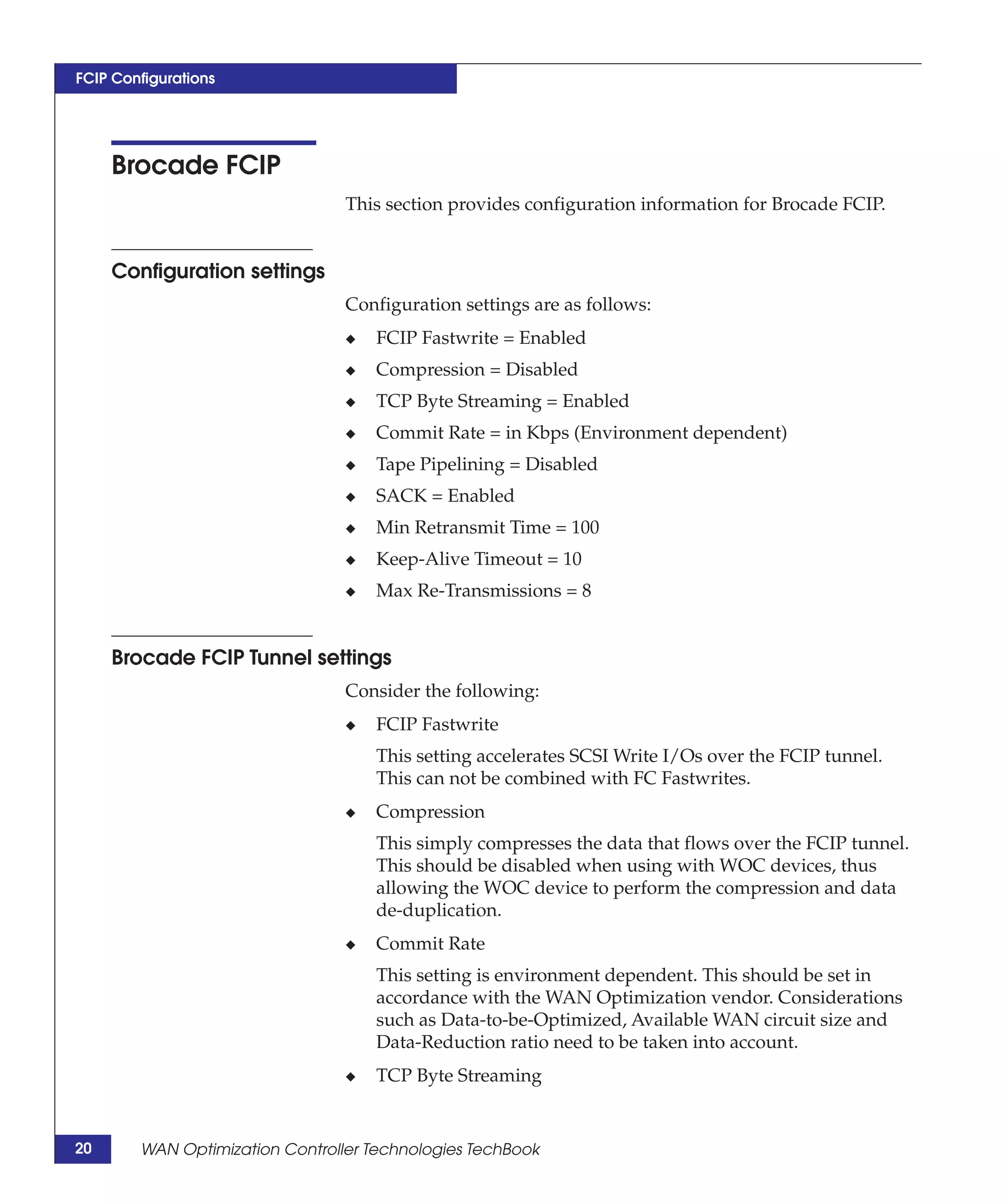 FCIP Configurations




     Brocade FCIP
                                 This section provides configuration information for Brocade FCIP.


     Configuration settings
                                 Configuration settings are as follows:
                                 ◆   FCIP Fastwrite = Enabled
                                 ◆   Compression = Disabled
                                 ◆   TCP Byte Streaming = Enabled
                                 ◆   Commit Rate = in Kbps (Environment dependent)
                                 ◆   Tape Pipelining = Disabled
                                 ◆   SACK = Enabled
                                 ◆   Min Retransmit Time = 100
                                 ◆   Keep-Alive Timeout = 10
                                 ◆   Max Re-Transmissions = 8


     Brocade FCIP Tunnel settings
                                 Consider the following:
                                 ◆   FCIP Fastwrite
                                     This setting accelerates SCSI Write I/Os over the FCIP tunnel.
                                     This can not be combined with FC Fastwrites.
                                 ◆   Compression
                                     This simply compresses the data that flows over the FCIP tunnel.
                                     This should be disabled when using with WOC devices, thus
                                     allowing the WOC device to perform the compression and data
                                     de-duplication.
                                 ◆   Commit Rate
                                     This setting is environment dependent. This should be set in
                                     accordance with the WAN Optimization vendor. Considerations
                                     such as Data-to-be-Optimized, Available WAN circuit size and
                                     Data-Reduction ratio need to be taken into account.
                                 ◆   TCP Byte Streaming


20      WAN Optimization Controller Technologies TechBook
 