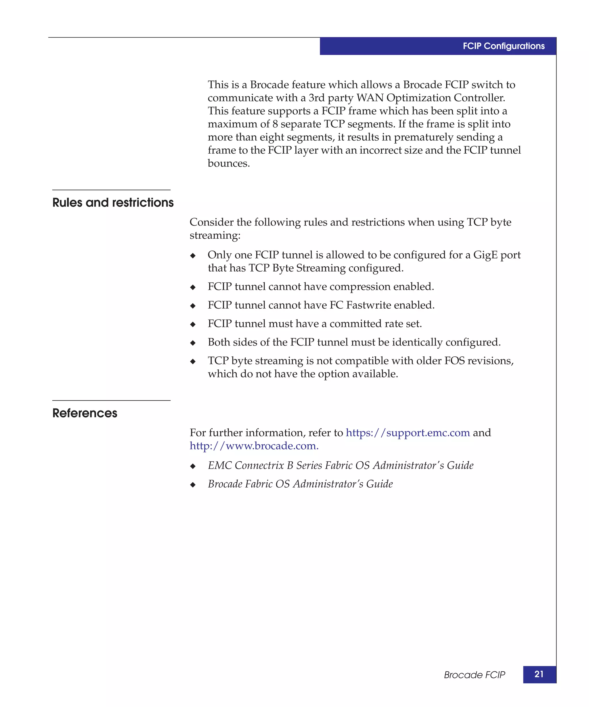 FCIP Configurations



                             This is a Brocade feature which allows a Brocade FCIP switch to
                             communicate with a 3rd party WAN Optimization Controller.
                             This feature supports a FCIP frame which has been split into a
                             maximum of 8 separate TCP segments. If the frame is split into
                             more than eight segments, it results in prematurely sending a
                             frame to the FCIP layer with an incorrect size and the FCIP tunnel
                             bounces.


Rules and restrictions
                         Consider the following rules and restrictions when using TCP byte
                         streaming:
                         ◆   Only one FCIP tunnel is allowed to be configured for a GigE port
                             that has TCP Byte Streaming configured.
                         ◆   FCIP tunnel cannot have compression enabled.
                         ◆   FCIP tunnel cannot have FC Fastwrite enabled.
                         ◆   FCIP tunnel must have a committed rate set.
                         ◆   Both sides of the FCIP tunnel must be identically configured.
                         ◆   TCP byte streaming is not compatible with older FOS revisions,
                             which do not have the option available.


References
                         For further information, refer to https://support.emc.com and
                         http://www.brocade.com.
                         ◆   EMC Connectrix B Series Fabric OS Administrator's Guide
                         ◆   Brocade Fabric OS Administrator’s Guide




                                                                              Brocade FCIP        21
 