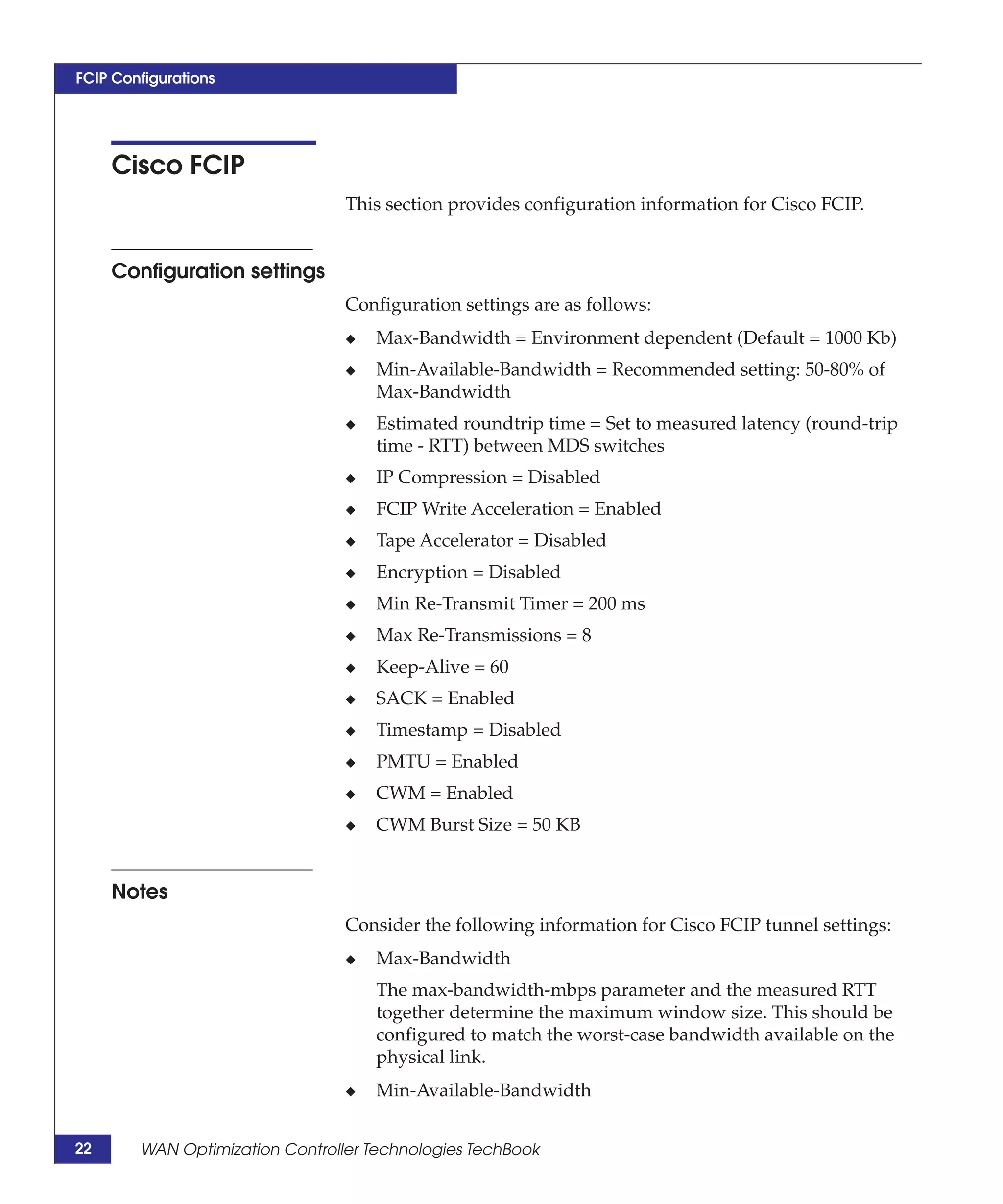 FCIP Configurations




     Cisco FCIP
                                 This section provides configuration information for Cisco FCIP.


     Configuration settings
                                 Configuration settings are as follows:
                                 ◆   Max-Bandwidth = Environment dependent (Default = 1000 Kb)
                                 ◆   Min-Available-Bandwidth = Recommended setting: 50-80% of
                                     Max-Bandwidth
                                 ◆   Estimated roundtrip time = Set to measured latency (round-trip
                                     time - RTT) between MDS switches
                                 ◆   IP Compression = Disabled
                                 ◆   FCIP Write Acceleration = Enabled
                                 ◆   Tape Accelerator = Disabled
                                 ◆   Encryption = Disabled
                                 ◆   Min Re-Transmit Timer = 200 ms
                                 ◆   Max Re-Transmissions = 8
                                 ◆   Keep-Alive = 60
                                 ◆   SACK = Enabled
                                 ◆   Timestamp = Disabled
                                 ◆   PMTU = Enabled
                                 ◆   CWM = Enabled
                                 ◆   CWM Burst Size = 50 KB


     Notes
                                 Consider the following information for Cisco FCIP tunnel settings:
                                 ◆   Max-Bandwidth
                                     The max-bandwidth-mbps parameter and the measured RTT
                                     together determine the maximum window size. This should be
                                     configured to match the worst-case bandwidth available on the
                                     physical link.
                                 ◆   Min-Available-Bandwidth


22      WAN Optimization Controller Technologies TechBook
 