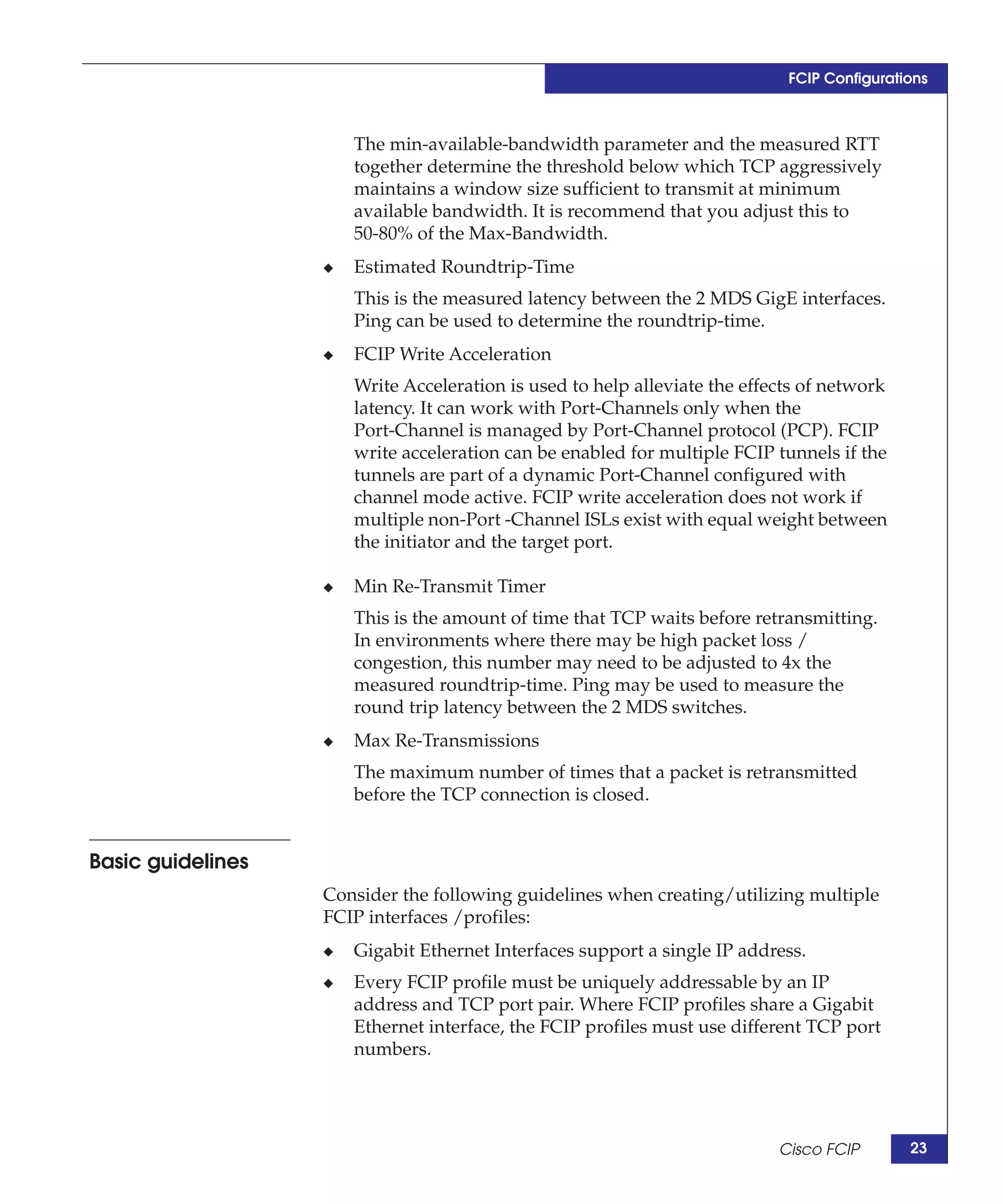 FCIP Configurations



                       The min-available-bandwidth parameter and the measured RTT
                       together determine the threshold below which TCP aggressively
                       maintains a window size sufficient to transmit at minimum
                       available bandwidth. It is recommend that you adjust this to
                       50-80% of the Max-Bandwidth.
                   ◆   Estimated Roundtrip-Time
                       This is the measured latency between the 2 MDS GigE interfaces.
                       Ping can be used to determine the roundtrip-time.
                   ◆   FCIP Write Acceleration
                       Write Acceleration is used to help alleviate the effects of network
                       latency. It can work with Port-Channels only when the
                       Port-Channel is managed by Port-Channel protocol (PCP). FCIP
                       write acceleration can be enabled for multiple FCIP tunnels if the
                       tunnels are part of a dynamic Port-Channel configured with
                       channel mode active. FCIP write acceleration does not work if
                       multiple non-Port -Channel ISLs exist with equal weight between
                       the initiator and the target port.

                   ◆   Min Re-Transmit Timer
                       This is the amount of time that TCP waits before retransmitting.
                       In environments where there may be high packet loss /
                       congestion, this number may need to be adjusted to 4x the
                       measured roundtrip-time. Ping may be used to measure the
                       round trip latency between the 2 MDS switches.
                   ◆   Max Re-Transmissions
                       The maximum number of times that a packet is retransmitted
                       before the TCP connection is closed.


Basic guidelines
                   Consider the following guidelines when creating/utilizing multiple
                   FCIP interfaces /profiles:
                   ◆   Gigabit Ethernet Interfaces support a single IP address.
                   ◆   Every FCIP profile must be uniquely addressable by an IP
                       address and TCP port pair. Where FCIP profiles share a Gigabit
                       Ethernet interface, the FCIP profiles must use different TCP port
                       numbers.




                                                                            Cisco FCIP       23
 