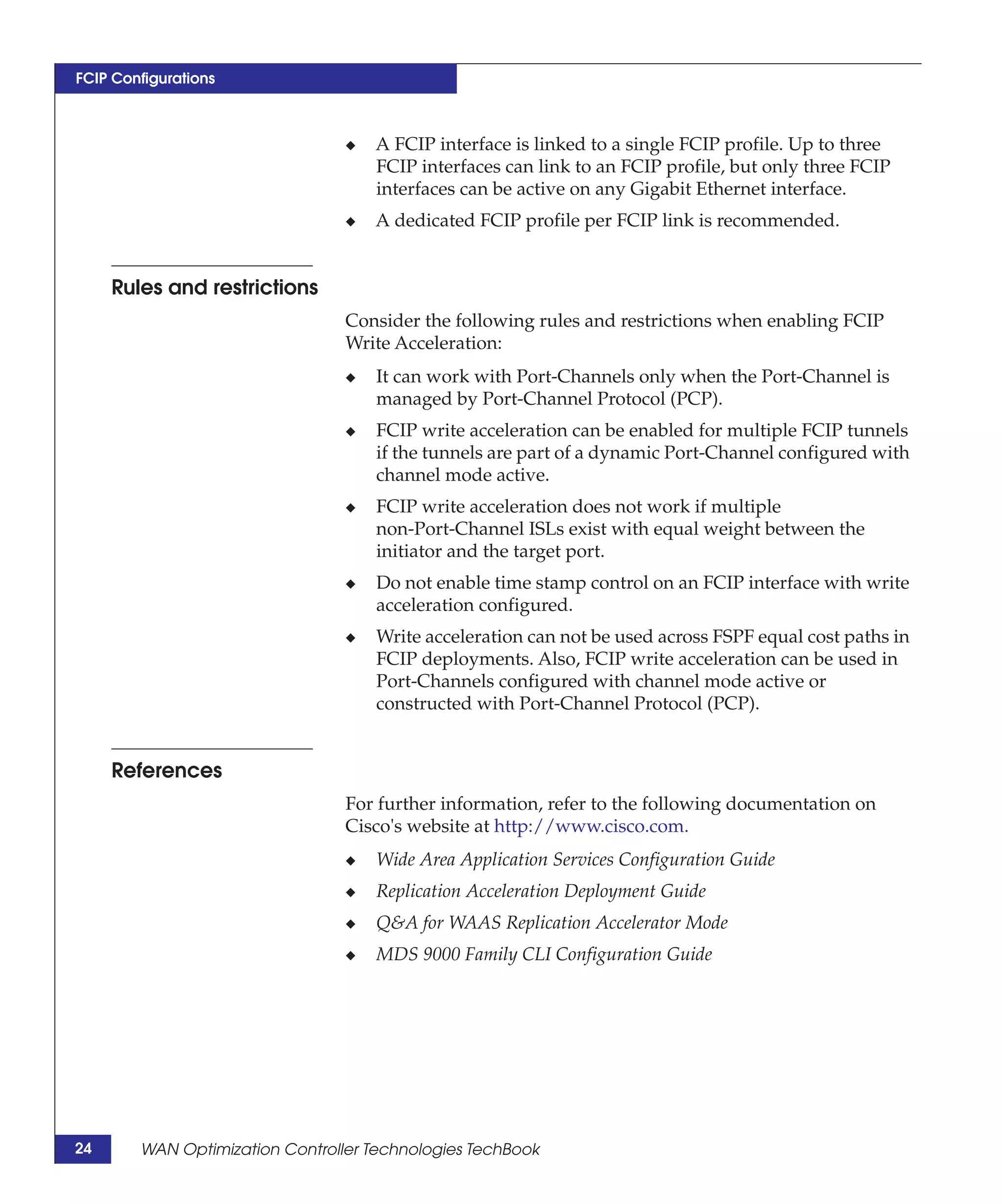 FCIP Configurations



                                 ◆   A FCIP interface is linked to a single FCIP profile. Up to three
                                     FCIP interfaces can link to an FCIP profile, but only three FCIP
                                     interfaces can be active on any Gigabit Ethernet interface.
                                 ◆   A dedicated FCIP profile per FCIP link is recommended.


     Rules and restrictions
                                 Consider the following rules and restrictions when enabling FCIP
                                 Write Acceleration:
                                 ◆   It can work with Port-Channels only when the Port-Channel is
                                     managed by Port-Channel Protocol (PCP).
                                 ◆   FCIP write acceleration can be enabled for multiple FCIP tunnels
                                     if the tunnels are part of a dynamic Port-Channel configured with
                                     channel mode active.
                                 ◆   FCIP write acceleration does not work if multiple
                                     non-Port-Channel ISLs exist with equal weight between the
                                     initiator and the target port.
                                 ◆   Do not enable time stamp control on an FCIP interface with write
                                     acceleration configured.
                                 ◆   Write acceleration can not be used across FSPF equal cost paths in
                                     FCIP deployments. Also, FCIP write acceleration can be used in
                                     Port-Channels configured with channel mode active or
                                     constructed with Port-Channel Protocol (PCP).


     References
                                 For further information, refer to the following documentation on
                                 Cisco's website at http://www.cisco.com.
                                 ◆   Wide Area Application Services Configuration Guide
                                 ◆   Replication Acceleration Deployment Guide
                                 ◆   Q&A for WAAS Replication Accelerator Mode
                                 ◆   MDS 9000 Family CLI Configuration Guide




24      WAN Optimization Controller Technologies TechBook
 