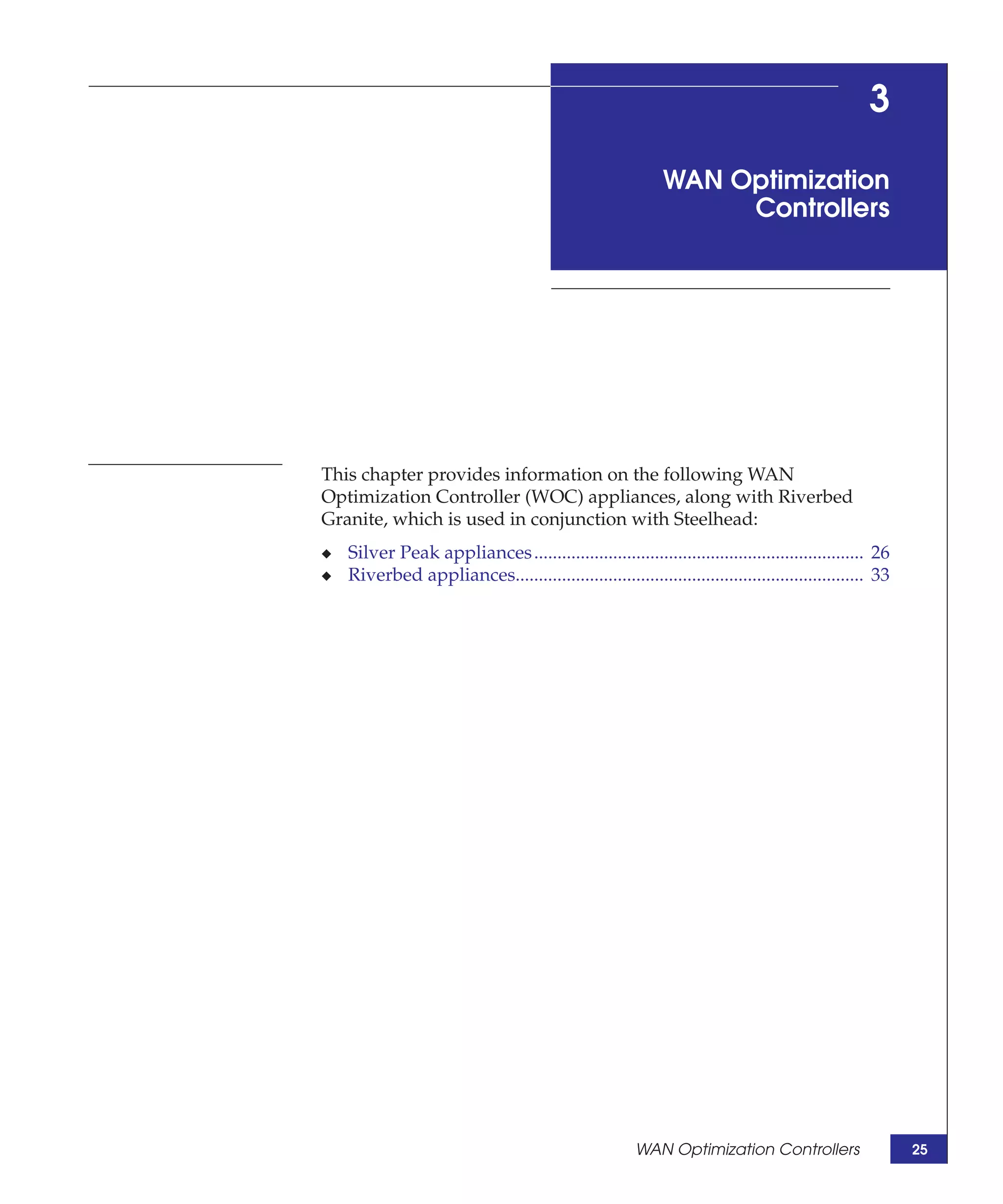 3

                                                            WAN Optimization
                                                                 Controllers




This chapter provides information on the following WAN
Optimization Controller (WOC) appliances, along with Riverbed
Granite, which is used in conjunction with Steelhead:
◆   Silver Peak appliances ....................................................................... 26
◆   Riverbed appliances........................................................................... 33




                                                       WAN Optimization Controllers                     25
 