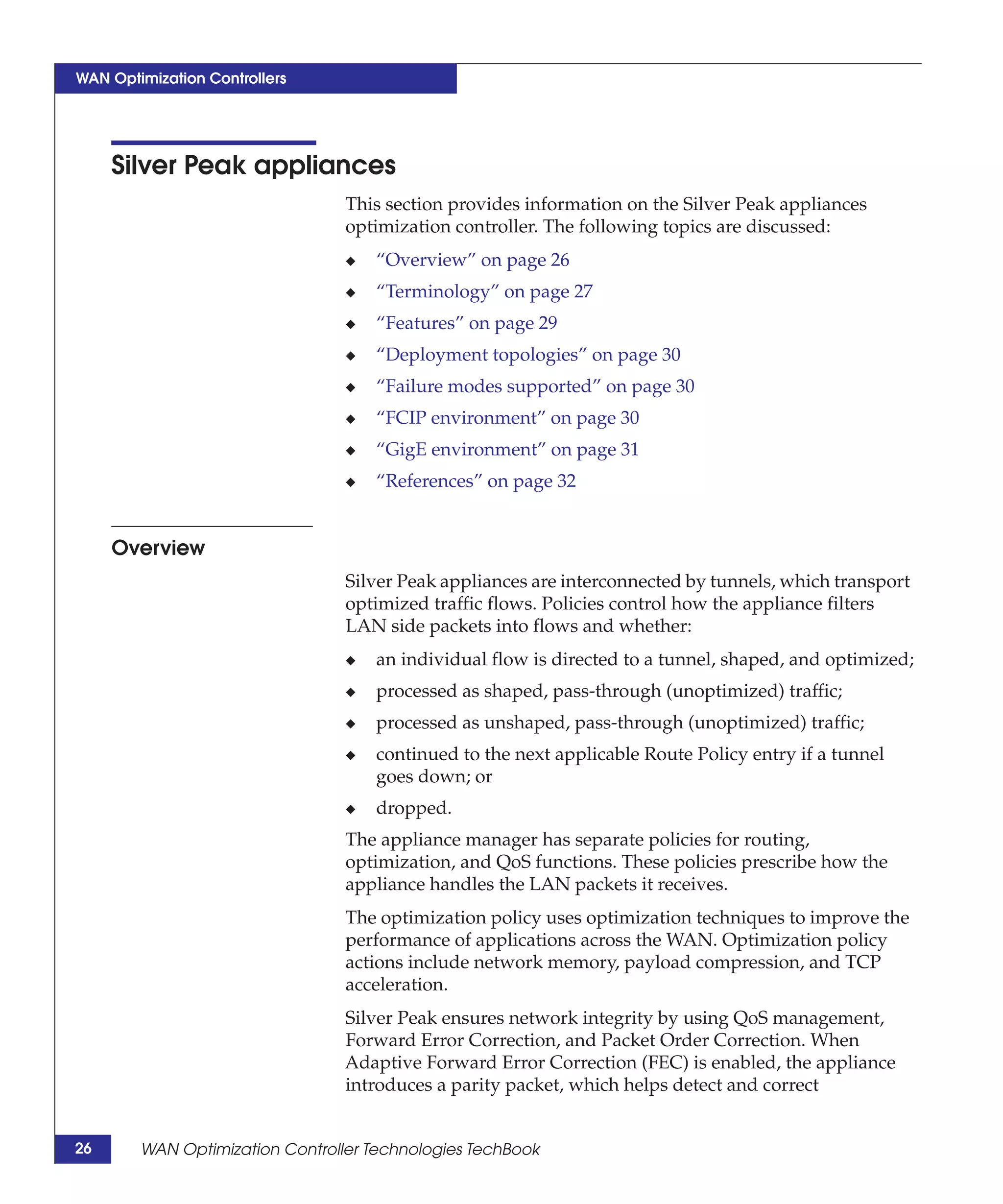 WAN Optimization Controllers




     Silver Peak appliances
                                 This section provides information on the Silver Peak appliances
                                 optimization controller. The following topics are discussed:
                                 ◆   “Overview” on page 26
                                 ◆   “Terminology” on page 27
                                 ◆   “Features” on page 29
                                 ◆   “Deployment topologies” on page 30
                                 ◆   “Failure modes supported” on page 30
                                 ◆   “FCIP environment” on page 30
                                 ◆   “GigE environment” on page 31
                                 ◆   “References” on page 32


     Overview
                                 Silver Peak appliances are interconnected by tunnels, which transport
                                 optimized traffic flows. Policies control how the appliance filters
                                 LAN side packets into flows and whether:
                                 ◆   an individual flow is directed to a tunnel, shaped, and optimized;
                                 ◆   processed as shaped, pass-through (unoptimized) traffic;
                                 ◆   processed as unshaped, pass-through (unoptimized) traffic;
                                 ◆   continued to the next applicable Route Policy entry if a tunnel
                                     goes down; or
                                 ◆   dropped.
                                 The appliance manager has separate policies for routing,
                                 optimization, and QoS functions. These policies prescribe how the
                                 appliance handles the LAN packets it receives.
                                 The optimization policy uses optimization techniques to improve the
                                 performance of applications across the WAN. Optimization policy
                                 actions include network memory, payload compression, and TCP
                                 acceleration.
                                 Silver Peak ensures network integrity by using QoS management,
                                 Forward Error Correction, and Packet Order Correction. When
                                 Adaptive Forward Error Correction (FEC) is enabled, the appliance
                                 introduces a parity packet, which helps detect and correct


26      WAN Optimization Controller Technologies TechBook
 