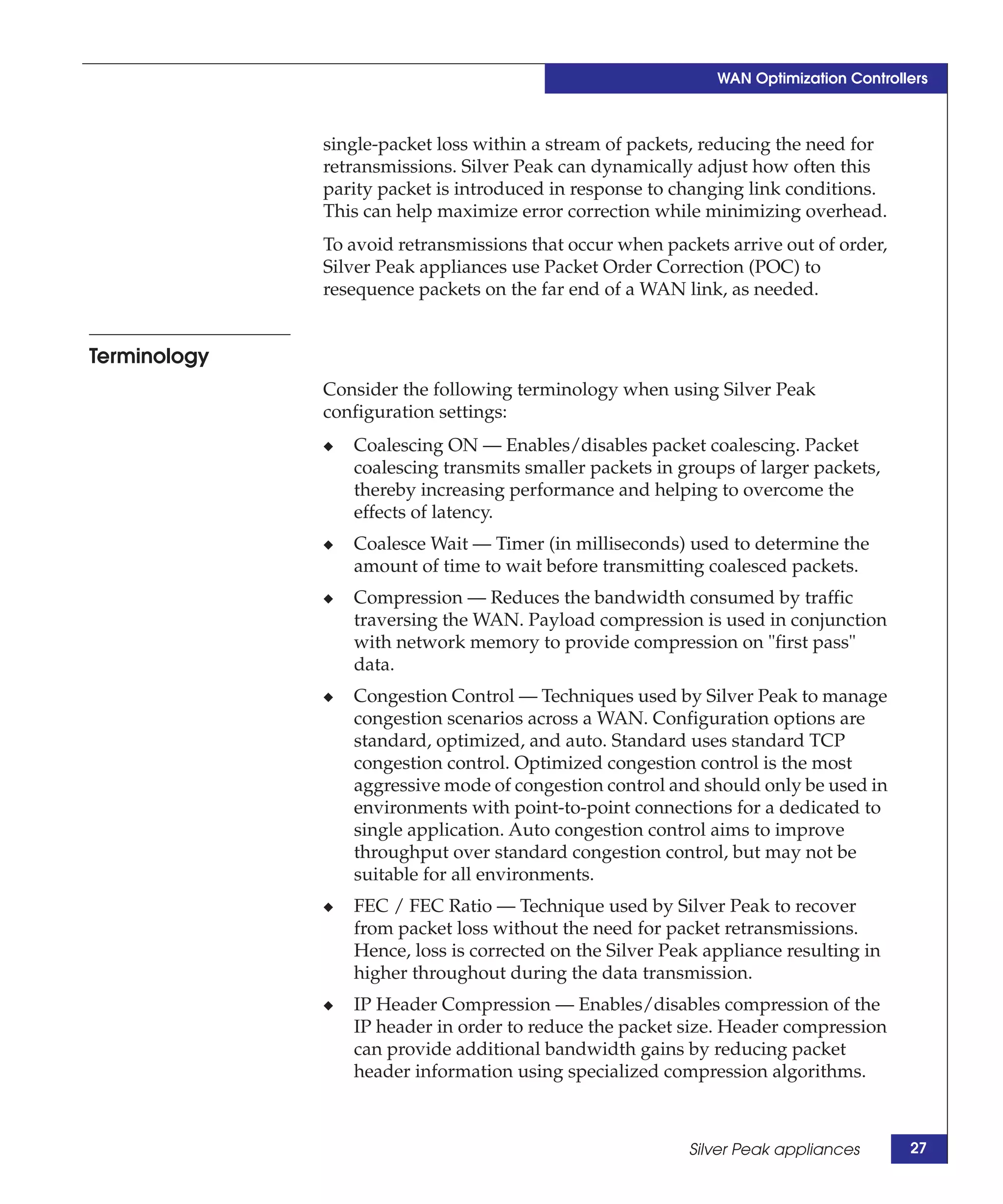 WAN Optimization Controllers



              single-packet loss within a stream of packets, reducing the need for
              retransmissions. Silver Peak can dynamically adjust how often this
              parity packet is introduced in response to changing link conditions.
              This can help maximize error correction while minimizing overhead.
              To avoid retransmissions that occur when packets arrive out of order,
              Silver Peak appliances use Packet Order Correction (POC) to
              resequence packets on the far end of a WAN link, as needed.


Terminology
              Consider the following terminology when using Silver Peak
              configuration settings:
              ◆   Coalescing ON — Enables/disables packet coalescing. Packet
                  coalescing transmits smaller packets in groups of larger packets,
                  thereby increasing performance and helping to overcome the
                  effects of latency.
              ◆   Coalesce Wait — Timer (in milliseconds) used to determine the
                  amount of time to wait before transmitting coalesced packets.
              ◆   Compression — Reduces the bandwidth consumed by traffic
                  traversing the WAN. Payload compression is used in conjunction
                  with network memory to provide compression on "first pass"
                  data.
              ◆   Congestion Control — Techniques used by Silver Peak to manage
                  congestion scenarios across a WAN. Configuration options are
                  standard, optimized, and auto. Standard uses standard TCP
                  congestion control. Optimized congestion control is the most
                  aggressive mode of congestion control and should only be used in
                  environments with point-to-point connections for a dedicated to
                  single application. Auto congestion control aims to improve
                  throughput over standard congestion control, but may not be
                  suitable for all environments.
              ◆   FEC / FEC Ratio — Technique used by Silver Peak to recover
                  from packet loss without the need for packet retransmissions.
                  Hence, loss is corrected on the Silver Peak appliance resulting in
                  higher throughout during the data transmission.
              ◆   IP Header Compression — Enables/disables compression of the
                  IP header in order to reduce the packet size. Header compression
                  can provide additional bandwidth gains by reducing packet
                  header information using specialized compression algorithms.



                                                           Silver Peak appliances       27
 