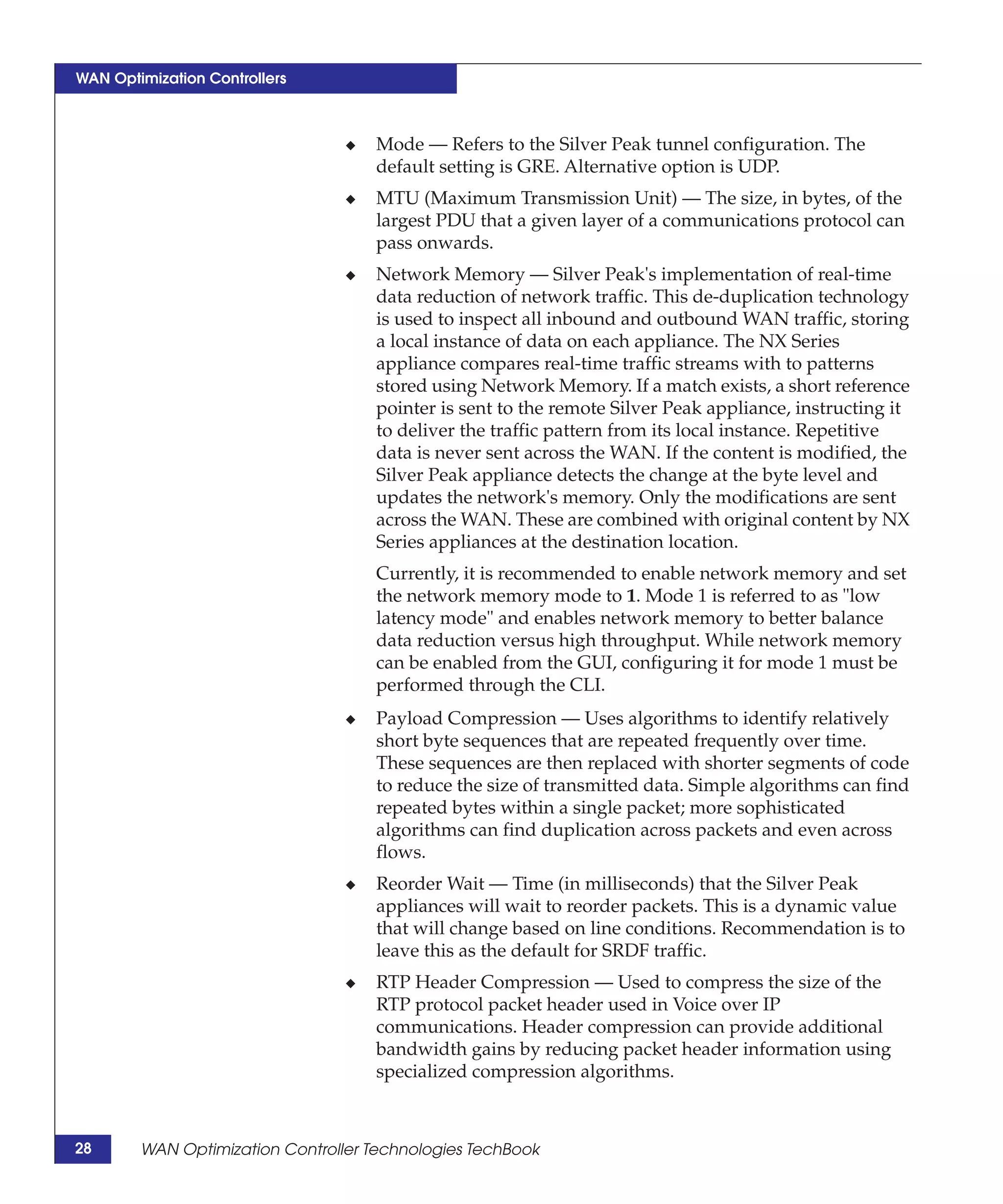 WAN Optimization Controllers



                                 ◆   Mode — Refers to the Silver Peak tunnel configuration. The
                                     default setting is GRE. Alternative option is UDP.
                                 ◆   MTU (Maximum Transmission Unit) — The size, in bytes, of the
                                     largest PDU that a given layer of a communications protocol can
                                     pass onwards.
                                 ◆   Network Memory — Silver Peak's implementation of real-time
                                     data reduction of network traffic. This de-duplication technology
                                     is used to inspect all inbound and outbound WAN traffic, storing
                                     a local instance of data on each appliance. The NX Series
                                     appliance compares real-time traffic streams with to patterns
                                     stored using Network Memory. If a match exists, a short reference
                                     pointer is sent to the remote Silver Peak appliance, instructing it
                                     to deliver the traffic pattern from its local instance. Repetitive
                                     data is never sent across the WAN. If the content is modified, the
                                     Silver Peak appliance detects the change at the byte level and
                                     updates the network's memory. Only the modifications are sent
                                     across the WAN. These are combined with original content by NX
                                     Series appliances at the destination location.
                                     Currently, it is recommended to enable network memory and set
                                     the network memory mode to 1. Mode 1 is referred to as "low
                                     latency mode" and enables network memory to better balance
                                     data reduction versus high throughput. While network memory
                                     can be enabled from the GUI, configuring it for mode 1 must be
                                     performed through the CLI.
                                 ◆   Payload Compression — Uses algorithms to identify relatively
                                     short byte sequences that are repeated frequently over time.
                                     These sequences are then replaced with shorter segments of code
                                     to reduce the size of transmitted data. Simple algorithms can find
                                     repeated bytes within a single packet; more sophisticated
                                     algorithms can find duplication across packets and even across
                                     flows.
                                 ◆   Reorder Wait — Time (in milliseconds) that the Silver Peak
                                     appliances will wait to reorder packets. This is a dynamic value
                                     that will change based on line conditions. Recommendation is to
                                     leave this as the default for SRDF traffic.
                                 ◆   RTP Header Compression — Used to compress the size of the
                                     RTP protocol packet header used in Voice over IP
                                     communications. Header compression can provide additional
                                     bandwidth gains by reducing packet header information using
                                     specialized compression algorithms.



28      WAN Optimization Controller Technologies TechBook
 