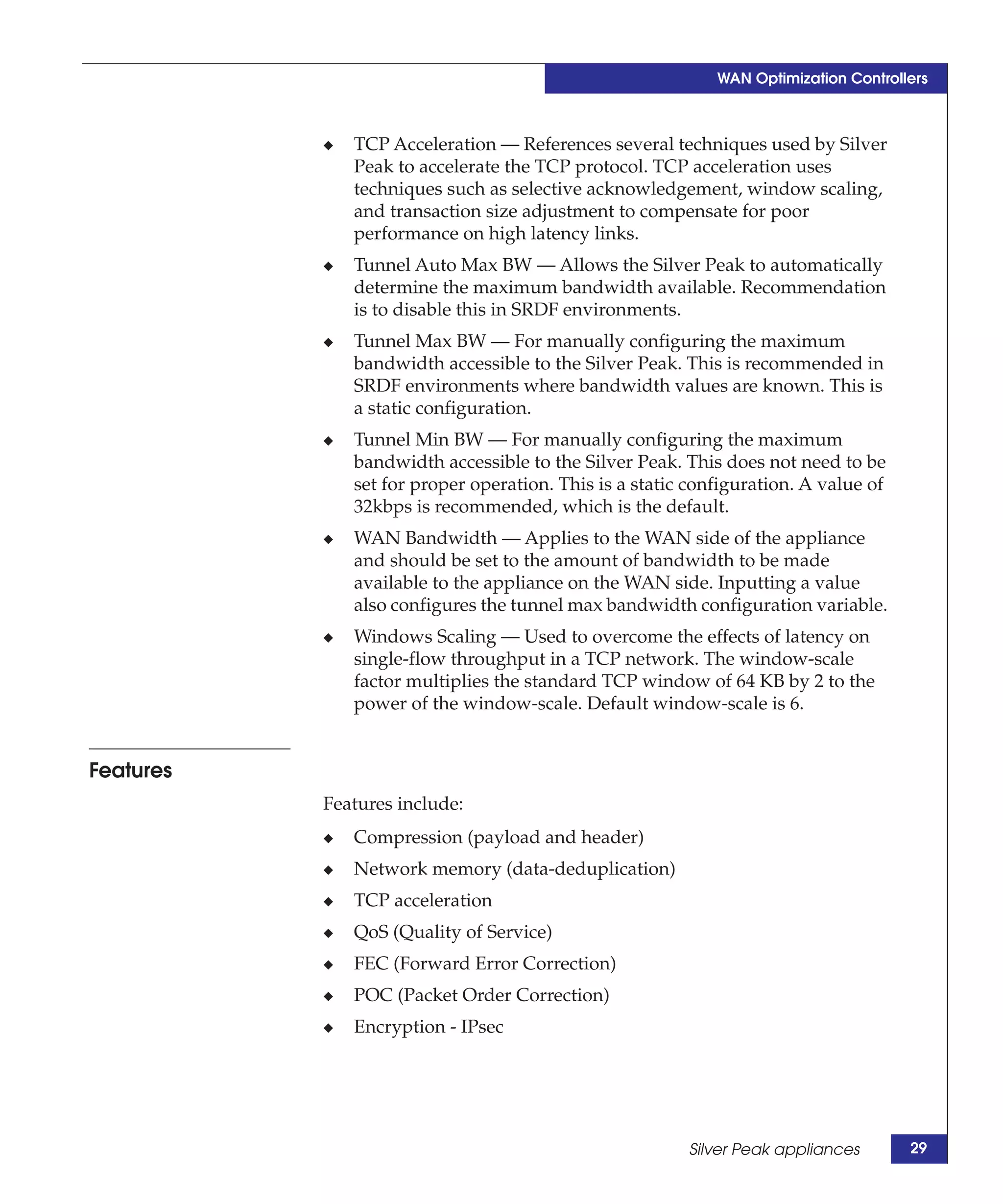 WAN Optimization Controllers



           ◆   TCP Acceleration — References several techniques used by Silver
               Peak to accelerate the TCP protocol. TCP acceleration uses
               techniques such as selective acknowledgement, window scaling,
               and transaction size adjustment to compensate for poor
               performance on high latency links.
           ◆   Tunnel Auto Max BW — Allows the Silver Peak to automatically
               determine the maximum bandwidth available. Recommendation
               is to disable this in SRDF environments.
           ◆   Tunnel Max BW — For manually configuring the maximum
               bandwidth accessible to the Silver Peak. This is recommended in
               SRDF environments where bandwidth values are known. This is
               a static configuration.
           ◆   Tunnel Min BW — For manually configuring the maximum
               bandwidth accessible to the Silver Peak. This does not need to be
               set for proper operation. This is a static configuration. A value of
               32kbps is recommended, which is the default.
           ◆   WAN Bandwidth — Applies to the WAN side of the appliance
               and should be set to the amount of bandwidth to be made
               available to the appliance on the WAN side. Inputting a value
               also configures the tunnel max bandwidth configuration variable.
           ◆   Windows Scaling — Used to overcome the effects of latency on
               single-flow throughput in a TCP network. The window-scale
               factor multiplies the standard TCP window of 64 KB by 2 to the
               power of the window-scale. Default window-scale is 6.


Features
           Features include:
           ◆   Compression (payload and header)
           ◆   Network memory (data-deduplication)
           ◆   TCP acceleration
           ◆   QoS (Quality of Service)
           ◆   FEC (Forward Error Correction)
           ◆   POC (Packet Order Correction)
           ◆   Encryption - IPsec




                                                         Silver Peak appliances       29
 