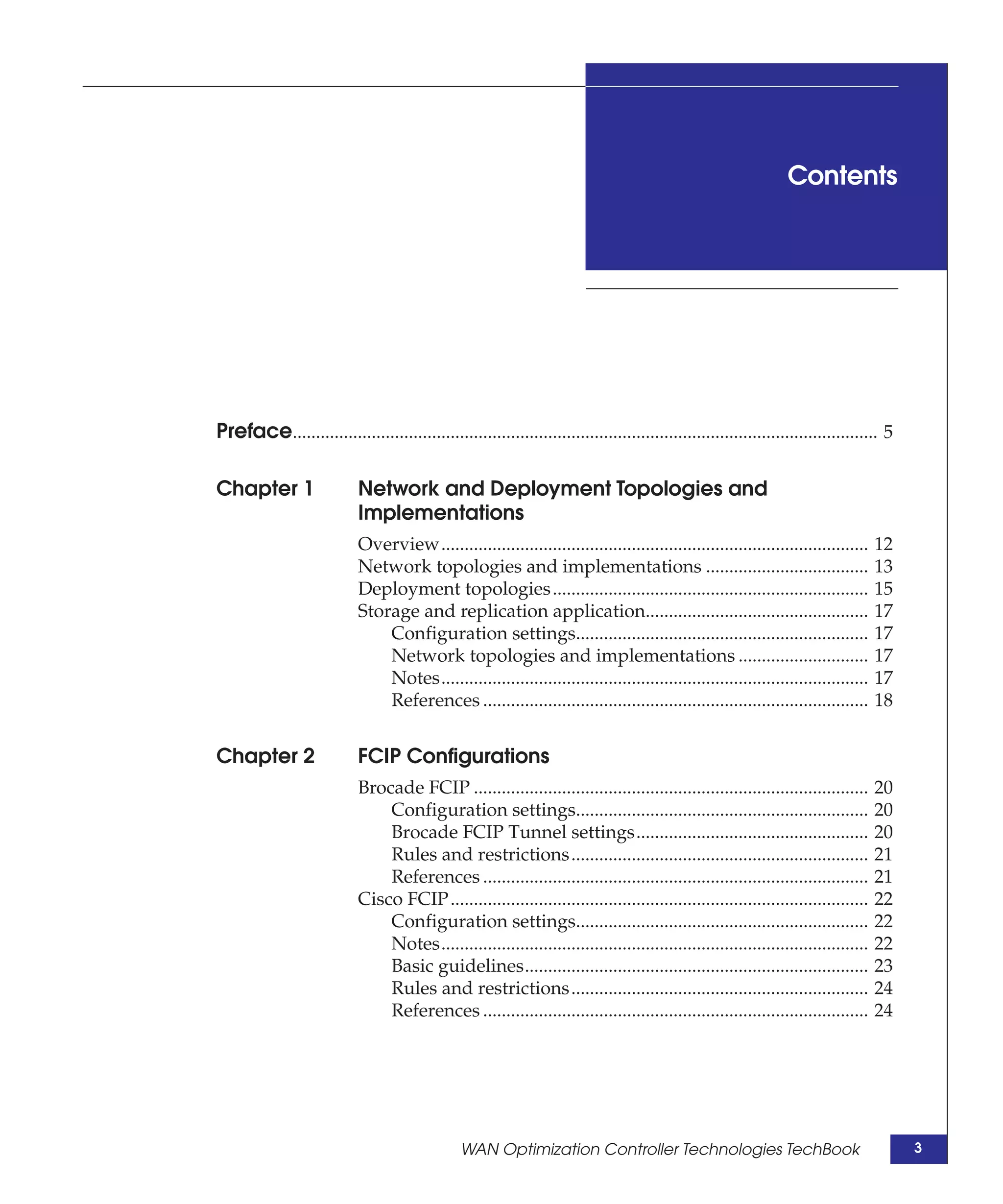 Contents




Preface.............................................................................................................................. 5

Chapter 1                   Network and Deployment Topologies and
                            Implementations
                            Overview............................................................................................    12
                            Network topologies and implementations ...................................                              13
                            Deployment topologies ....................................................................              15
                            Storage and replication application................................................                     17
                                Configuration settings...............................................................               17
                                Network topologies and implementations ............................                                 17
                                Notes............................................................................................   17
                                References ...................................................................................      18


Chapter 2                   FCIP Configurations
                            Brocade FCIP .....................................................................................      20
                                Configuration settings...............................................................               20
                                Brocade FCIP Tunnel settings..................................................                      20
                                Rules and restrictions................................................................              21
                                References ...................................................................................      21
                            Cisco FCIP ..........................................................................................   22
                                Configuration settings...............................................................               22
                                Notes............................................................................................   22
                                Basic guidelines..........................................................................          23
                                Rules and restrictions................................................................              24
                                References ...................................................................................      24




                                                WAN Optimization Controller Technologies TechBook                                         3
 