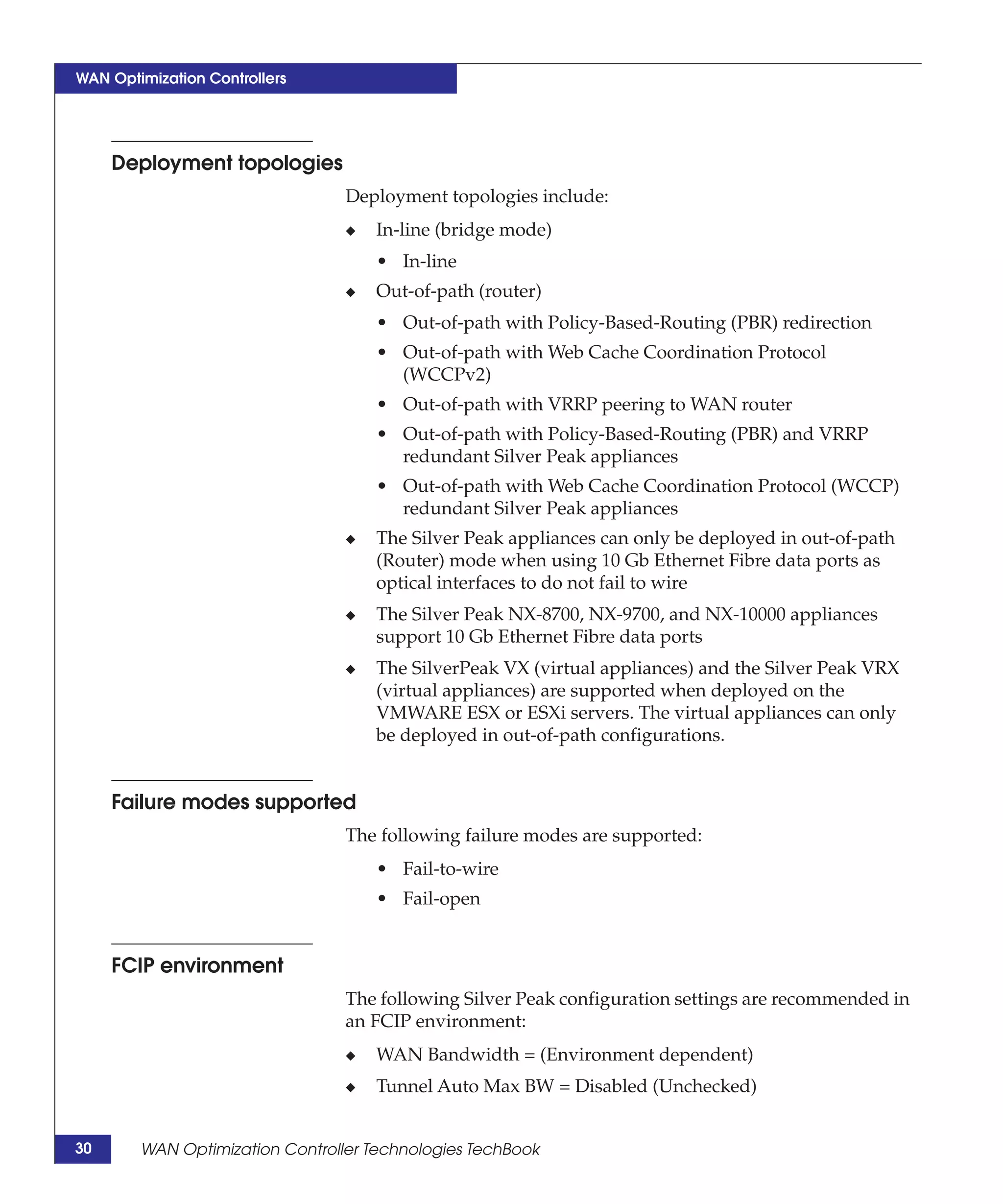 WAN Optimization Controllers




     Deployment topologies
                                 Deployment topologies include:
                                 ◆   In-line (bridge mode)
                                     • In-line
                                 ◆   Out-of-path (router)
                                     • Out-of-path with Policy-Based-Routing (PBR) redirection
                                     • Out-of-path with Web Cache Coordination Protocol
                                       (WCCPv2)
                                     • Out-of-path with VRRP peering to WAN router
                                     • Out-of-path with Policy-Based-Routing (PBR) and VRRP
                                       redundant Silver Peak appliances
                                     • Out-of-path with Web Cache Coordination Protocol (WCCP)
                                       redundant Silver Peak appliances
                                 ◆   The Silver Peak appliances can only be deployed in out-of-path
                                     (Router) mode when using 10 Gb Ethernet Fibre data ports as
                                     optical interfaces to do not fail to wire
                                 ◆   The Silver Peak NX-8700, NX-9700, and NX-10000 appliances
                                     support 10 Gb Ethernet Fibre data ports
                                 ◆   The SilverPeak VX (virtual appliances) and the Silver Peak VRX
                                     (virtual appliances) are supported when deployed on the
                                     VMWARE ESX or ESXi servers. The virtual appliances can only
                                     be deployed in out-of-path configurations.


     Failure modes supported
                                 The following failure modes are supported:
                                     • Fail-to-wire
                                     • Fail-open


     FCIP environment
                                 The following Silver Peak configuration settings are recommended in
                                 an FCIP environment:
                                 ◆   WAN Bandwidth = (Environment dependent)
                                 ◆   Tunnel Auto Max BW = Disabled (Unchecked)


30      WAN Optimization Controller Technologies TechBook
 