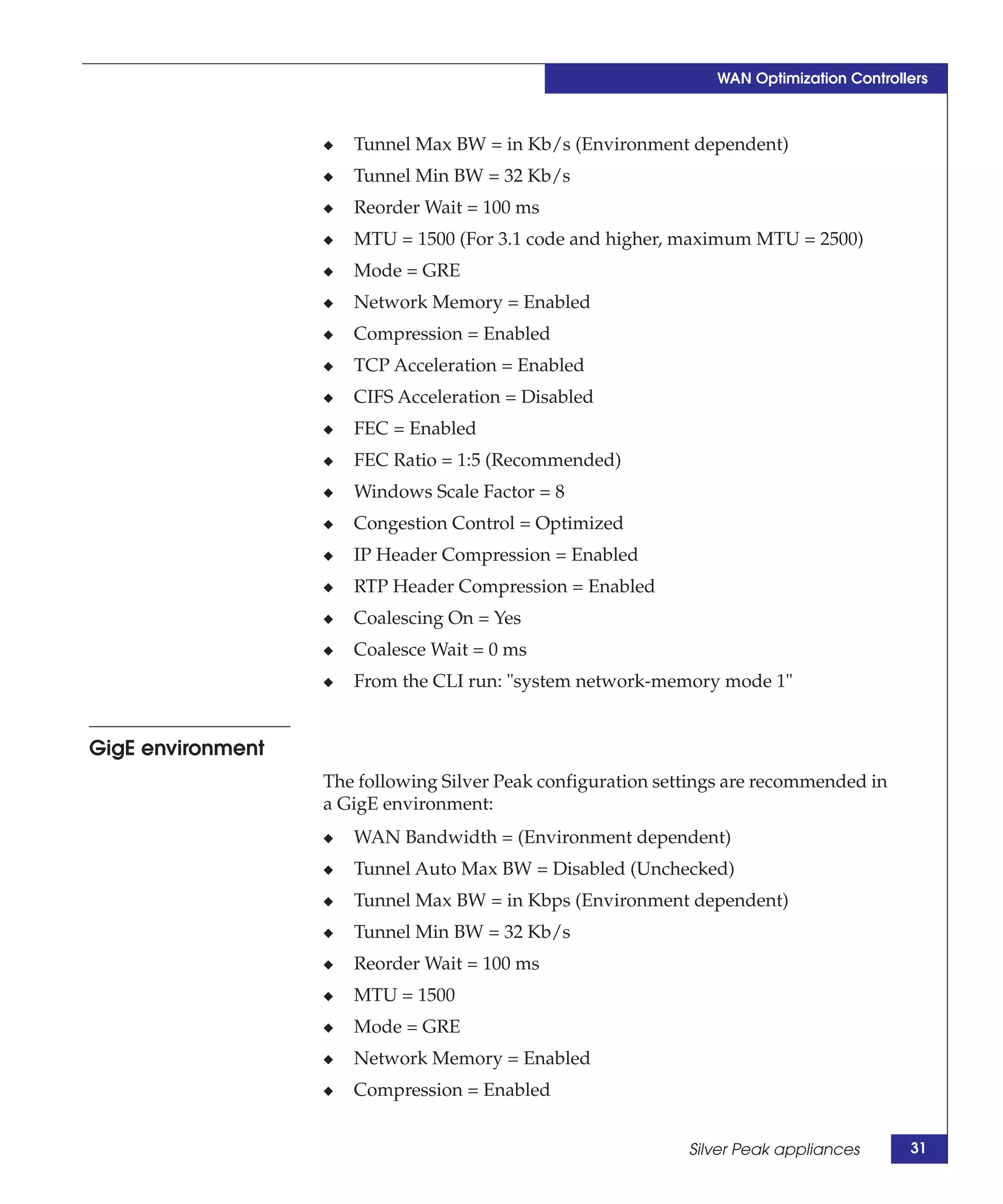 WAN Optimization Controllers



                   ◆   Tunnel Max BW = in Kb/s (Environment dependent)
                   ◆   Tunnel Min BW = 32 Kb/s
                   ◆   Reorder Wait = 100 ms
                   ◆   MTU = 1500 (For 3.1 code and higher, maximum MTU = 2500)
                   ◆   Mode = GRE
                   ◆   Network Memory = Enabled
                   ◆   Compression = Enabled
                   ◆   TCP Acceleration = Enabled
                   ◆   CIFS Acceleration = Disabled
                   ◆   FEC = Enabled
                   ◆   FEC Ratio = 1:5 (Recommended)
                   ◆   Windows Scale Factor = 8
                   ◆   Congestion Control = Optimized
                   ◆   IP Header Compression = Enabled
                   ◆   RTP Header Compression = Enabled
                   ◆   Coalescing On = Yes
                   ◆   Coalesce Wait = 0 ms
                   ◆   From the CLI run: "system network-memory mode 1"


GigE environment
                   The following Silver Peak configuration settings are recommended in
                   a GigE environment:
                   ◆   WAN Bandwidth = (Environment dependent)
                   ◆   Tunnel Auto Max BW = Disabled (Unchecked)
                   ◆   Tunnel Max BW = in Kbps (Environment dependent)
                   ◆   Tunnel Min BW = 32 Kb/s
                   ◆   Reorder Wait = 100 ms
                   ◆   MTU = 1500
                   ◆   Mode = GRE
                   ◆   Network Memory = Enabled
                   ◆   Compression = Enabled


                                                              Silver Peak appliances      31
 