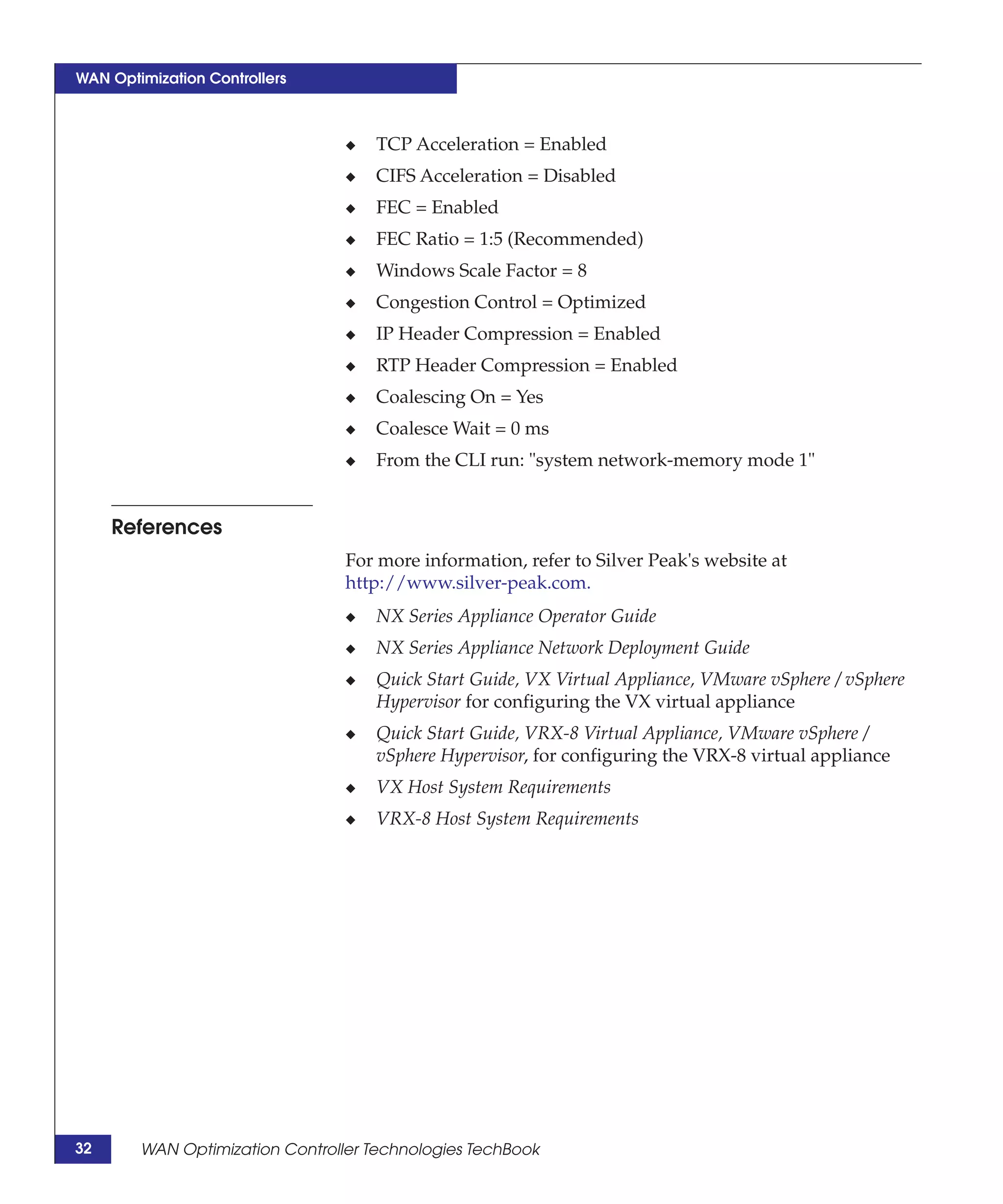 WAN Optimization Controllers



                                 ◆   TCP Acceleration = Enabled
                                 ◆   CIFS Acceleration = Disabled
                                 ◆   FEC = Enabled
                                 ◆   FEC Ratio = 1:5 (Recommended)
                                 ◆   Windows Scale Factor = 8
                                 ◆   Congestion Control = Optimized
                                 ◆   IP Header Compression = Enabled
                                 ◆   RTP Header Compression = Enabled
                                 ◆   Coalescing On = Yes
                                 ◆   Coalesce Wait = 0 ms
                                 ◆   From the CLI run: "system network-memory mode 1"


     References
                                 For more information, refer to Silver Peak's website at
                                 http://www.silver-peak.com.
                                 ◆   NX Series Appliance Operator Guide
                                 ◆   NX Series Appliance Network Deployment Guide
                                 ◆   Quick Start Guide, VX Virtual Appliance, VMware vSphere / vSphere
                                     Hypervisor for configuring the VX virtual appliance
                                 ◆   Quick Start Guide, VRX-8 Virtual Appliance, VMware vSphere /
                                     vSphere Hypervisor, for configuring the VRX-8 virtual appliance
                                 ◆   VX Host System Requirements
                                 ◆   VRX-8 Host System Requirements




32      WAN Optimization Controller Technologies TechBook
 