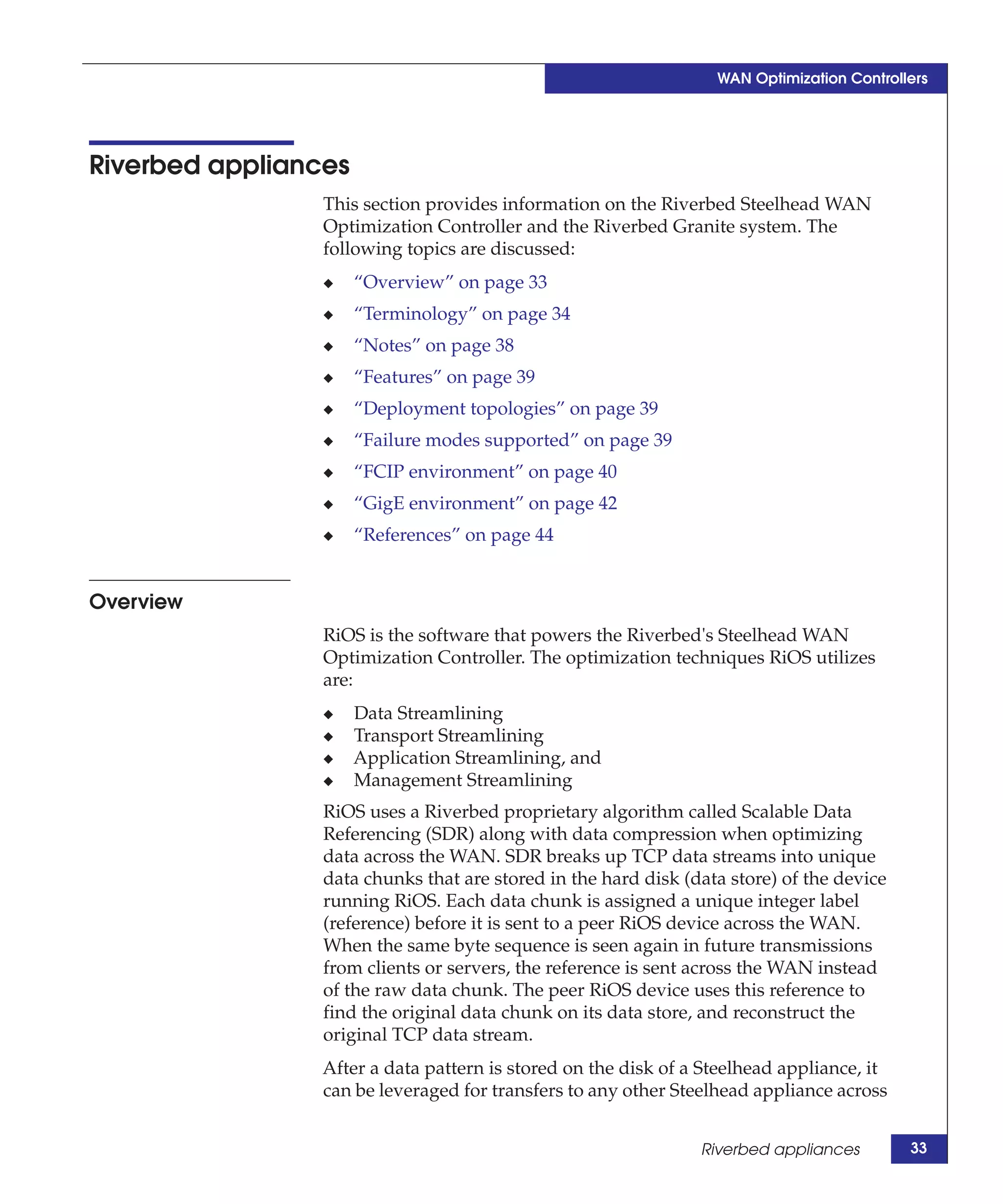 WAN Optimization Controllers




Riverbed appliances
                 This section provides information on the Riverbed Steelhead WAN
                 Optimization Controller and the Riverbed Granite system. The
                 following topics are discussed:
                 ◆    “Overview” on page 33
                 ◆    “Terminology” on page 34
                 ◆    “Notes” on page 38
                 ◆    “Features” on page 39
                 ◆    “Deployment topologies” on page 39
                 ◆    “Failure modes supported” on page 39
                 ◆    “FCIP environment” on page 40
                 ◆    “GigE environment” on page 42
                 ◆    “References” on page 44


Overview
                 RiOS is the software that powers the Riverbed's Steelhead WAN
                 Optimization Controller. The optimization techniques RiOS utilizes
                 are:
                 ◆    Data Streamlining
                 ◆    Transport Streamlining
                 ◆    Application Streamlining, and
                 ◆    Management Streamlining
                 RiOS uses a Riverbed proprietary algorithm called Scalable Data
                 Referencing (SDR) along with data compression when optimizing
                 data across the WAN. SDR breaks up TCP data streams into unique
                 data chunks that are stored in the hard disk (data store) of the device
                 running RiOS. Each data chunk is assigned a unique integer label
                 (reference) before it is sent to a peer RiOS device across the WAN.
                 When the same byte sequence is seen again in future transmissions
                 from clients or servers, the reference is sent across the WAN instead
                 of the raw data chunk. The peer RiOS device uses this reference to
                 find the original data chunk on its data store, and reconstruct the
                 original TCP data stream.
                 After a data pattern is stored on the disk of a Steelhead appliance, it
                 can be leveraged for transfers to any other Steelhead appliance across


                                                                Riverbed appliances        33
 
