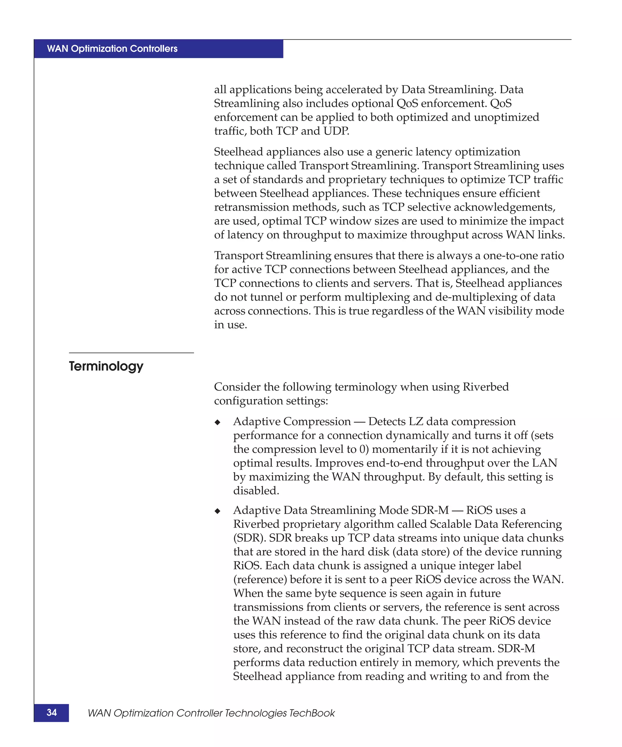 WAN Optimization Controllers



                                 all applications being accelerated by Data Streamlining. Data
                                 Streamlining also includes optional QoS enforcement. QoS
                                 enforcement can be applied to both optimized and unoptimized
                                 traffic, both TCP and UDP.
                                 Steelhead appliances also use a generic latency optimization
                                 technique called Transport Streamlining. Transport Streamlining uses
                                 a set of standards and proprietary techniques to optimize TCP traffic
                                 between Steelhead appliances. These techniques ensure efficient
                                 retransmission methods, such as TCP selective acknowledgements,
                                 are used, optimal TCP window sizes are used to minimize the impact
                                 of latency on throughput to maximize throughput across WAN links.
                                 Transport Streamlining ensures that there is always a one-to-one ratio
                                 for active TCP connections between Steelhead appliances, and the
                                 TCP connections to clients and servers. That is, Steelhead appliances
                                 do not tunnel or perform multiplexing and de-multiplexing of data
                                 across connections. This is true regardless of the WAN visibility mode
                                 in use.


     Terminology
                                 Consider the following terminology when using Riverbed
                                 configuration settings:
                                 ◆   Adaptive Compression — Detects LZ data compression
                                     performance for a connection dynamically and turns it off (sets
                                     the compression level to 0) momentarily if it is not achieving
                                     optimal results. Improves end-to-end throughput over the LAN
                                     by maximizing the WAN throughput. By default, this setting is
                                     disabled.
                                 ◆   Adaptive Data Streamlining Mode SDR-M — RiOS uses a
                                     Riverbed proprietary algorithm called Scalable Data Referencing
                                     (SDR). SDR breaks up TCP data streams into unique data chunks
                                     that are stored in the hard disk (data store) of the device running
                                     RiOS. Each data chunk is assigned a unique integer label
                                     (reference) before it is sent to a peer RiOS device across the WAN.
                                     When the same byte sequence is seen again in future
                                     transmissions from clients or servers, the reference is sent across
                                     the WAN instead of the raw data chunk. The peer RiOS device
                                     uses this reference to find the original data chunk on its data
                                     store, and reconstruct the original TCP data stream. SDR-M
                                     performs data reduction entirely in memory, which prevents the
                                     Steelhead appliance from reading and writing to and from the


34      WAN Optimization Controller Technologies TechBook
 