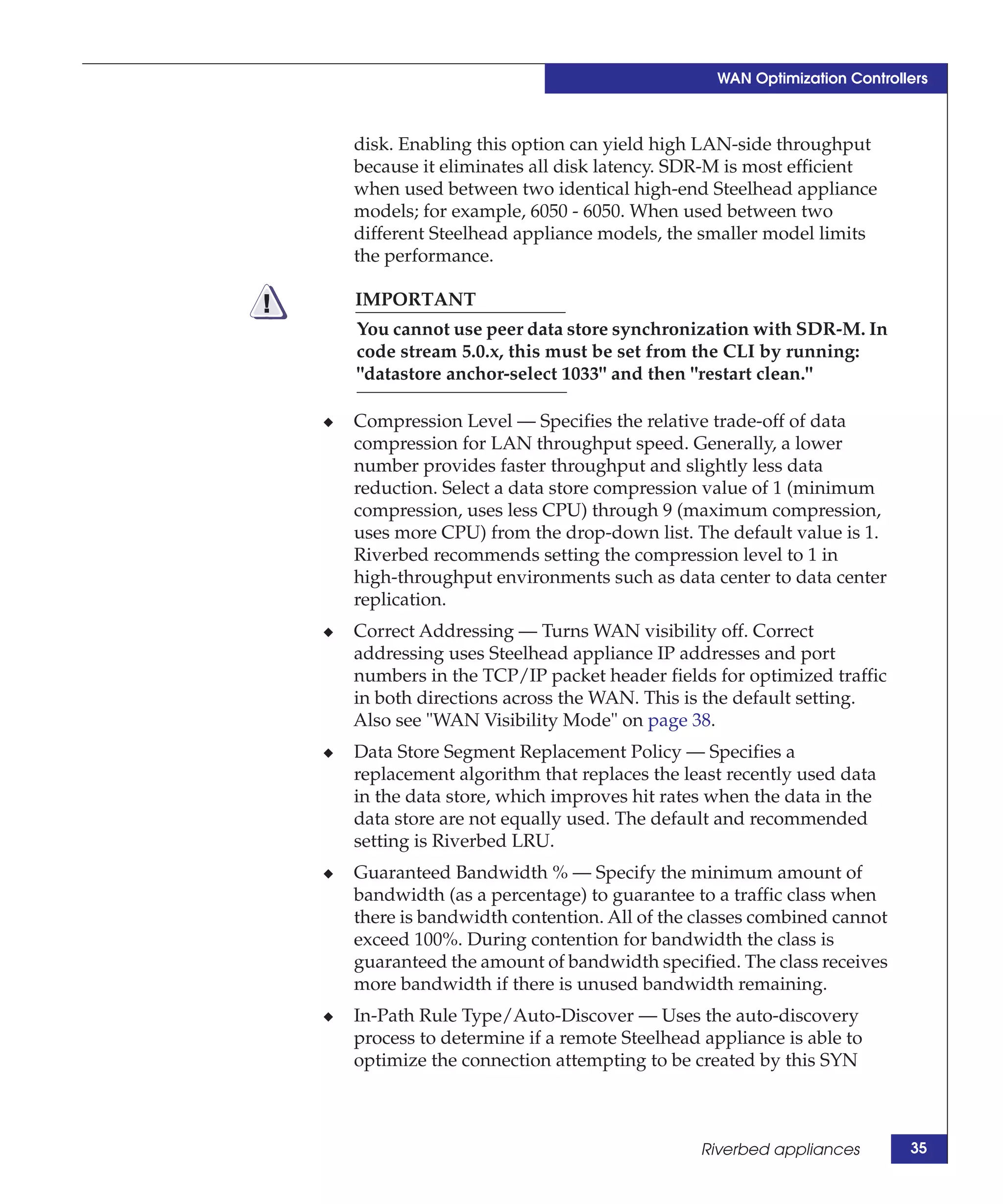 WAN Optimization Controllers



        disk. Enabling this option can yield high LAN-side throughput
        because it eliminates all disk latency. SDR-M is most efficient
        when used between two identical high-end Steelhead appliance
        models; for example, 6050 - 6050. When used between two
        different Steelhead appliance models, the smaller model limits
        the performance.

!       IMPORTANT
        You cannot use peer data store synchronization with SDR-M. In
        code stream 5.0.x, this must be set from the CLI by running:
        "datastore anchor-select 1033" and then "restart clean."

    ◆   Compression Level — Specifies the relative trade-off of data
        compression for LAN throughput speed. Generally, a lower
        number provides faster throughput and slightly less data
        reduction. Select a data store compression value of 1 (minimum
        compression, uses less CPU) through 9 (maximum compression,
        uses more CPU) from the drop-down list. The default value is 1.
        Riverbed recommends setting the compression level to 1 in
        high-throughput environments such as data center to data center
        replication.
    ◆   Correct Addressing — Turns WAN visibility off. Correct
        addressing uses Steelhead appliance IP addresses and port
        numbers in the TCP/IP packet header fields for optimized traffic
        in both directions across the WAN. This is the default setting.
        Also see "WAN Visibility Mode" on page 38.
    ◆   Data Store Segment Replacement Policy — Specifies a
        replacement algorithm that replaces the least recently used data
        in the data store, which improves hit rates when the data in the
        data store are not equally used. The default and recommended
        setting is Riverbed LRU.
    ◆   Guaranteed Bandwidth % — Specify the minimum amount of
        bandwidth (as a percentage) to guarantee to a traffic class when
        there is bandwidth contention. All of the classes combined cannot
        exceed 100%. During contention for bandwidth the class is
        guaranteed the amount of bandwidth specified. The class receives
        more bandwidth if there is unused bandwidth remaining.
    ◆   In-Path Rule Type/Auto-Discover — Uses the auto-discovery
        process to determine if a remote Steelhead appliance is able to
        optimize the connection attempting to be created by this SYN



                                                  Riverbed appliances         35
 