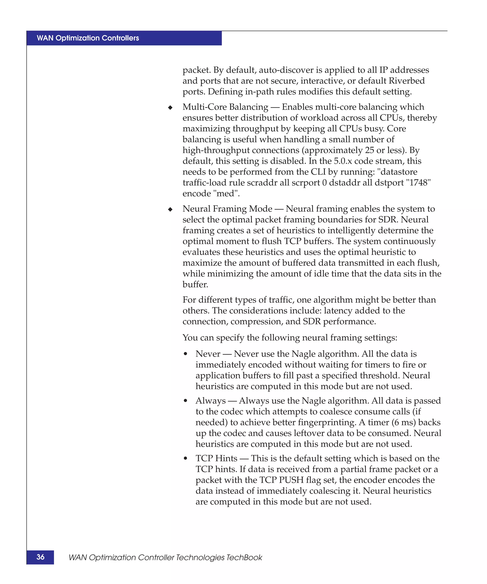 WAN Optimization Controllers



                                     packet. By default, auto-discover is applied to all IP addresses
                                     and ports that are not secure, interactive, or default Riverbed
                                     ports. Defining in-path rules modifies this default setting.
                                 ◆   Multi-Core Balancing — Enables multi-core balancing which
                                     ensures better distribution of workload across all CPUs, thereby
                                     maximizing throughput by keeping all CPUs busy. Core
                                     balancing is useful when handling a small number of
                                     high-throughput connections (approximately 25 or less). By
                                     default, this setting is disabled. In the 5.0.x code stream, this
                                     needs to be performed from the CLI by running: "datastore
                                     traffic-load rule scraddr all scrport 0 dstaddr all dstport "1748"
                                     encode "med".
                                 ◆   Neural Framing Mode — Neural framing enables the system to
                                     select the optimal packet framing boundaries for SDR. Neural
                                     framing creates a set of heuristics to intelligently determine the
                                     optimal moment to flush TCP buffers. The system continuously
                                     evaluates these heuristics and uses the optimal heuristic to
                                     maximize the amount of buffered data transmitted in each flush,
                                     while minimizing the amount of idle time that the data sits in the
                                     buffer.
                                     For different types of traffic, one algorithm might be better than
                                     others. The considerations include: latency added to the
                                     connection, compression, and SDR performance.
                                     You can specify the following neural framing settings:
                                     • Never — Never use the Nagle algorithm. All the data is
                                       immediately encoded without waiting for timers to fire or
                                       application buffers to fill past a specified threshold. Neural
                                       heuristics are computed in this mode but are not used.
                                     • Always — Always use the Nagle algorithm. All data is passed
                                       to the codec which attempts to coalesce consume calls (if
                                       needed) to achieve better fingerprinting. A timer (6 ms) backs
                                       up the codec and causes leftover data to be consumed. Neural
                                       heuristics are computed in this mode but are not used.
                                     • TCP Hints — This is the default setting which is based on the
                                       TCP hints. If data is received from a partial frame packet or a
                                       packet with the TCP PUSH flag set, the encoder encodes the
                                       data instead of immediately coalescing it. Neural heuristics
                                       are computed in this mode but are not used.




36      WAN Optimization Controller Technologies TechBook
 