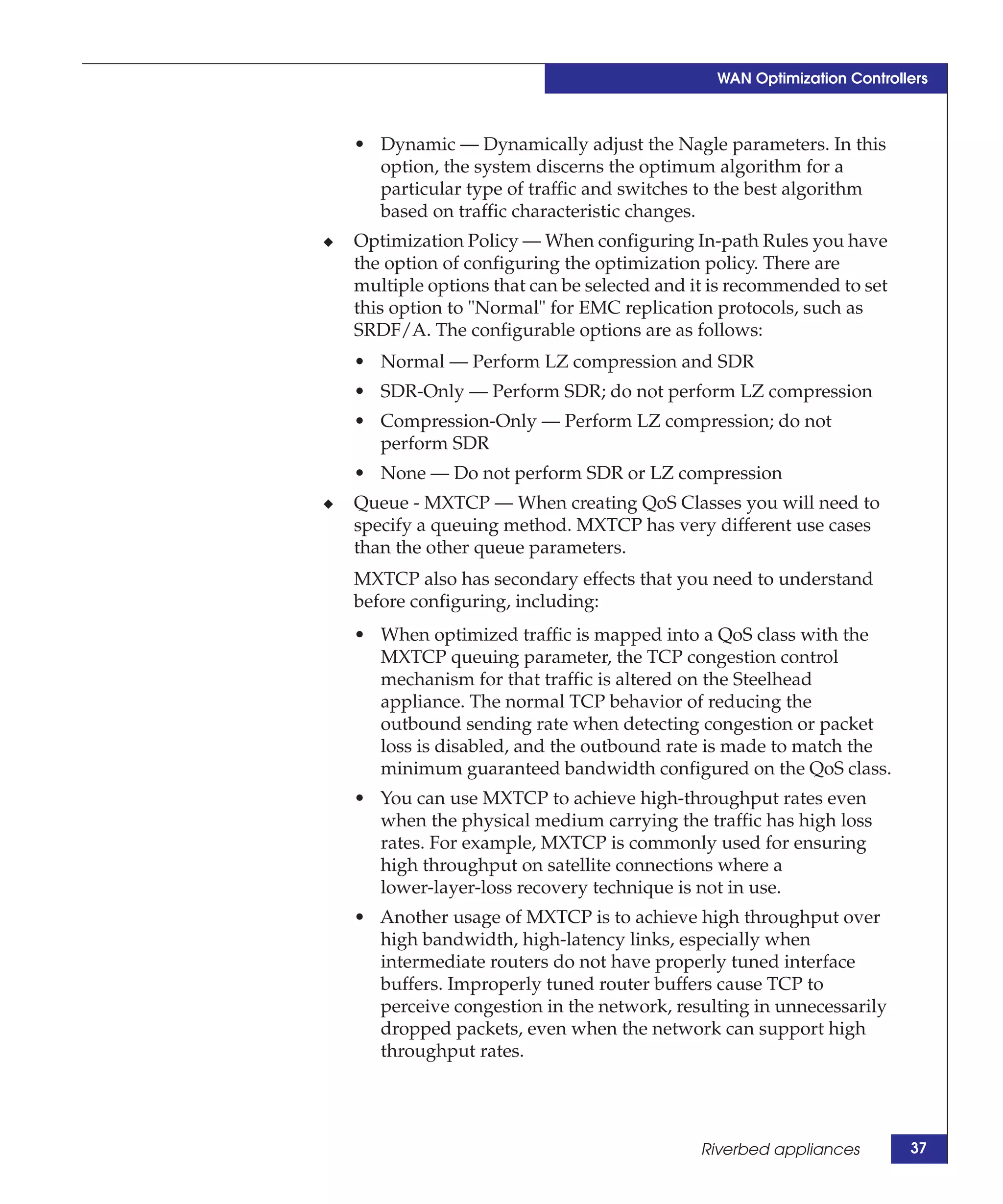 WAN Optimization Controllers



    • Dynamic — Dynamically adjust the Nagle parameters. In this
      option, the system discerns the optimum algorithm for a
      particular type of traffic and switches to the best algorithm
      based on traffic characteristic changes.
◆   Optimization Policy — When configuring In-path Rules you have
    the option of configuring the optimization policy. There are
    multiple options that can be selected and it is recommended to set
    this option to "Normal" for EMC replication protocols, such as
    SRDF/A. The configurable options are as follows:
    • Normal — Perform LZ compression and SDR
    • SDR-Only — Perform SDR; do not perform LZ compression
    • Compression-Only — Perform LZ compression; do not
      perform SDR
    • None — Do not perform SDR or LZ compression
◆   Queue - MXTCP — When creating QoS Classes you will need to
    specify a queuing method. MXTCP has very different use cases
    than the other queue parameters.
    MXTCP also has secondary effects that you need to understand
    before configuring, including:
    • When optimized traffic is mapped into a QoS class with the
      MXTCP queuing parameter, the TCP congestion control
      mechanism for that traffic is altered on the Steelhead
      appliance. The normal TCP behavior of reducing the
      outbound sending rate when detecting congestion or packet
      loss is disabled, and the outbound rate is made to match the
      minimum guaranteed bandwidth configured on the QoS class.
    • You can use MXTCP to achieve high-throughput rates even
      when the physical medium carrying the traffic has high loss
      rates. For example, MXTCP is commonly used for ensuring
      high throughput on satellite connections where a
      lower-layer-loss recovery technique is not in use.
    • Another usage of MXTCP is to achieve high throughput over
      high bandwidth, high-latency links, especially when
      intermediate routers do not have properly tuned interface
      buffers. Improperly tuned router buffers cause TCP to
      perceive congestion in the network, resulting in unnecessarily
      dropped packets, even when the network can support high
      throughput rates.




                                              Riverbed appliances        37
 