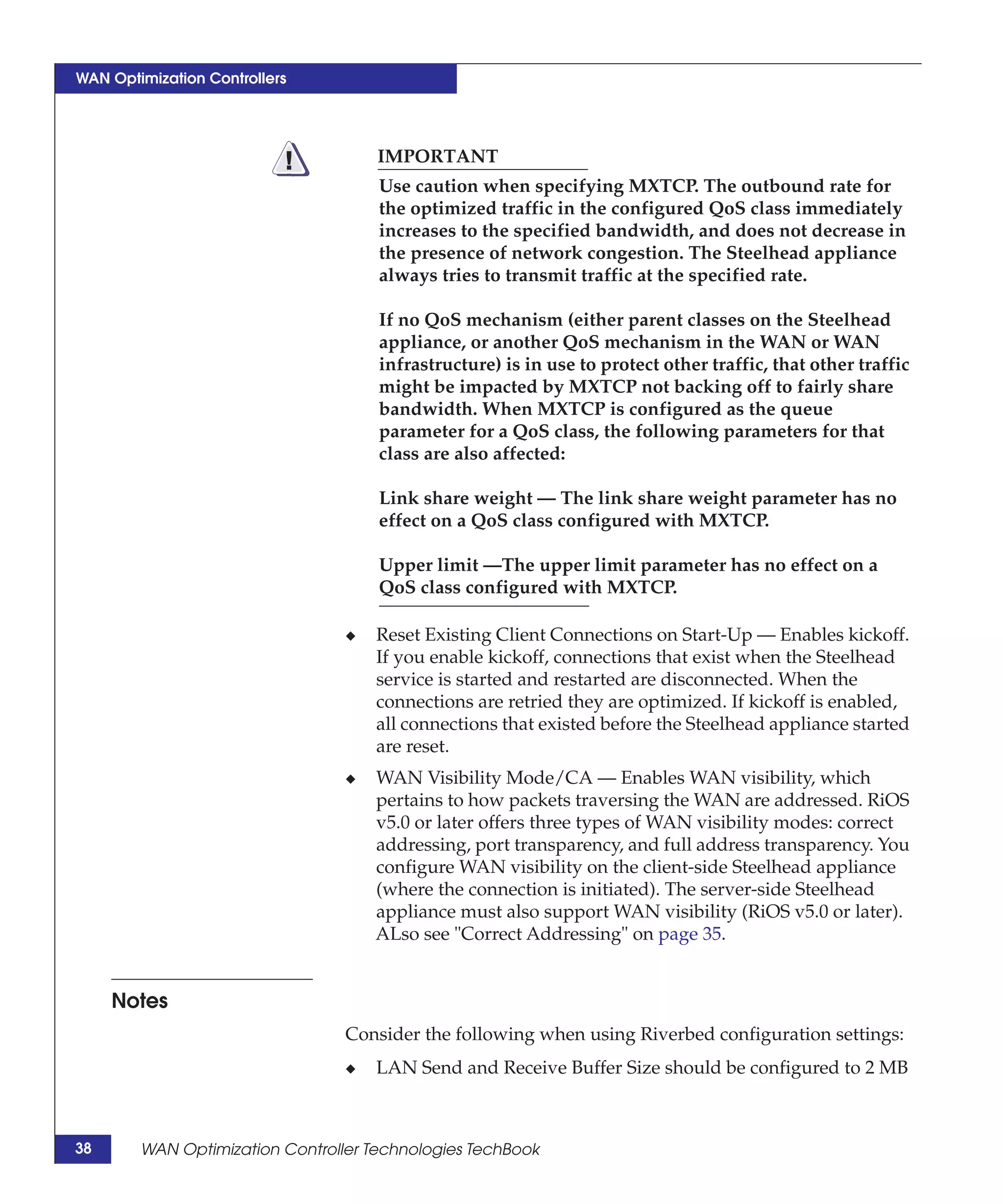 WAN Optimization Controllers




                           !         IMPORTANT
                                     Use caution when specifying MXTCP. The outbound rate for
                                     the optimized traffic in the configured QoS class immediately
                                     increases to the specified bandwidth, and does not decrease in
                                     the presence of network congestion. The Steelhead appliance
                                     always tries to transmit traffic at the specified rate.

                                     If no QoS mechanism (either parent classes on the Steelhead
                                     appliance, or another QoS mechanism in the WAN or WAN
                                     infrastructure) is in use to protect other traffic, that other traffic
                                     might be impacted by MXTCP not backing off to fairly share
                                     bandwidth. When MXTCP is configured as the queue
                                     parameter for a QoS class, the following parameters for that
                                     class are also affected:

                                     Link share weight — The link share weight parameter has no
                                     effect on a QoS class configured with MXTCP.

                                     Upper limit —The upper limit parameter has no effect on a
                                     QoS class configured with MXTCP.

                                 ◆   Reset Existing Client Connections on Start-Up — Enables kickoff.
                                     If you enable kickoff, connections that exist when the Steelhead
                                     service is started and restarted are disconnected. When the
                                     connections are retried they are optimized. If kickoff is enabled,
                                     all connections that existed before the Steelhead appliance started
                                     are reset.
                                 ◆   WAN Visibility Mode/CA — Enables WAN visibility, which
                                     pertains to how packets traversing the WAN are addressed. RiOS
                                     v5.0 or later offers three types of WAN visibility modes: correct
                                     addressing, port transparency, and full address transparency. You
                                     configure WAN visibility on the client-side Steelhead appliance
                                     (where the connection is initiated). The server-side Steelhead
                                     appliance must also support WAN visibility (RiOS v5.0 or later).
                                     ALso see "Correct Addressing" on page 35.


     Notes
                                 Consider the following when using Riverbed configuration settings:
                                 ◆   LAN Send and Receive Buffer Size should be configured to 2 MB



38      WAN Optimization Controller Technologies TechBook
 