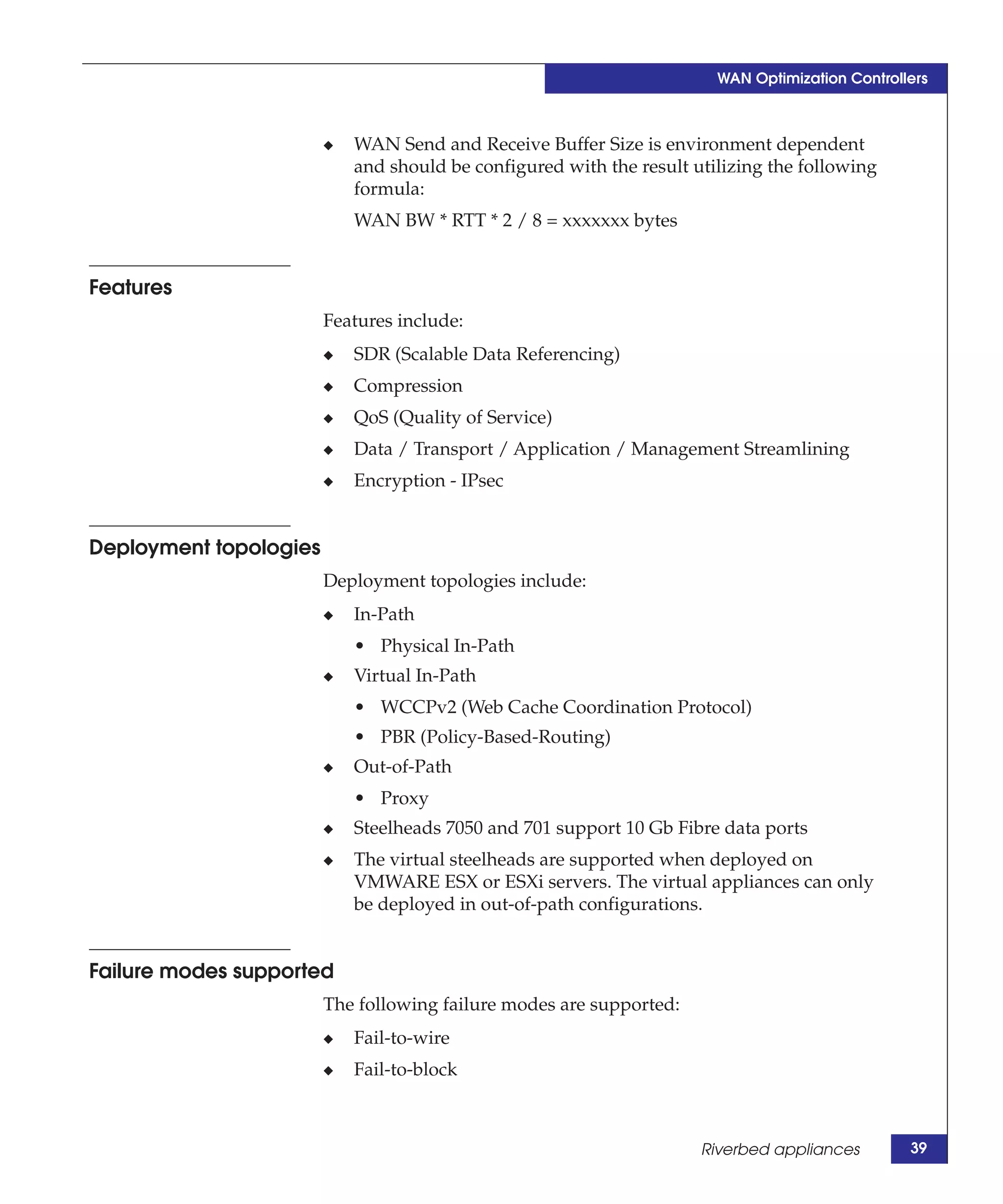 WAN Optimization Controllers



                        ◆   WAN Send and Receive Buffer Size is environment dependent
                            and should be configured with the result utilizing the following
                            formula:
                            WAN BW * RTT * 2 / 8 = xxxxxxx bytes


Features
                        Features include:
                        ◆   SDR (Scalable Data Referencing)
                        ◆   Compression
                        ◆   QoS (Quality of Service)
                        ◆   Data / Transport / Application / Management Streamlining
                        ◆   Encryption - IPsec


Deployment topologies
                        Deployment topologies include:
                        ◆   In-Path
                            • Physical In-Path
                        ◆   Virtual In-Path
                            • WCCPv2 (Web Cache Coordination Protocol)
                            • PBR (Policy-Based-Routing)
                        ◆   Out-of-Path
                            • Proxy
                        ◆   Steelheads 7050 and 701 support 10 Gb Fibre data ports
                        ◆   The virtual steelheads are supported when deployed on
                            VMWARE ESX or ESXi servers. The virtual appliances can only
                            be deployed in out-of-path configurations.


Failure modes supported
                        The following failure modes are supported:
                        ◆   Fail-to-wire
                        ◆   Fail-to-block



                                                                      Riverbed appliances        39
 