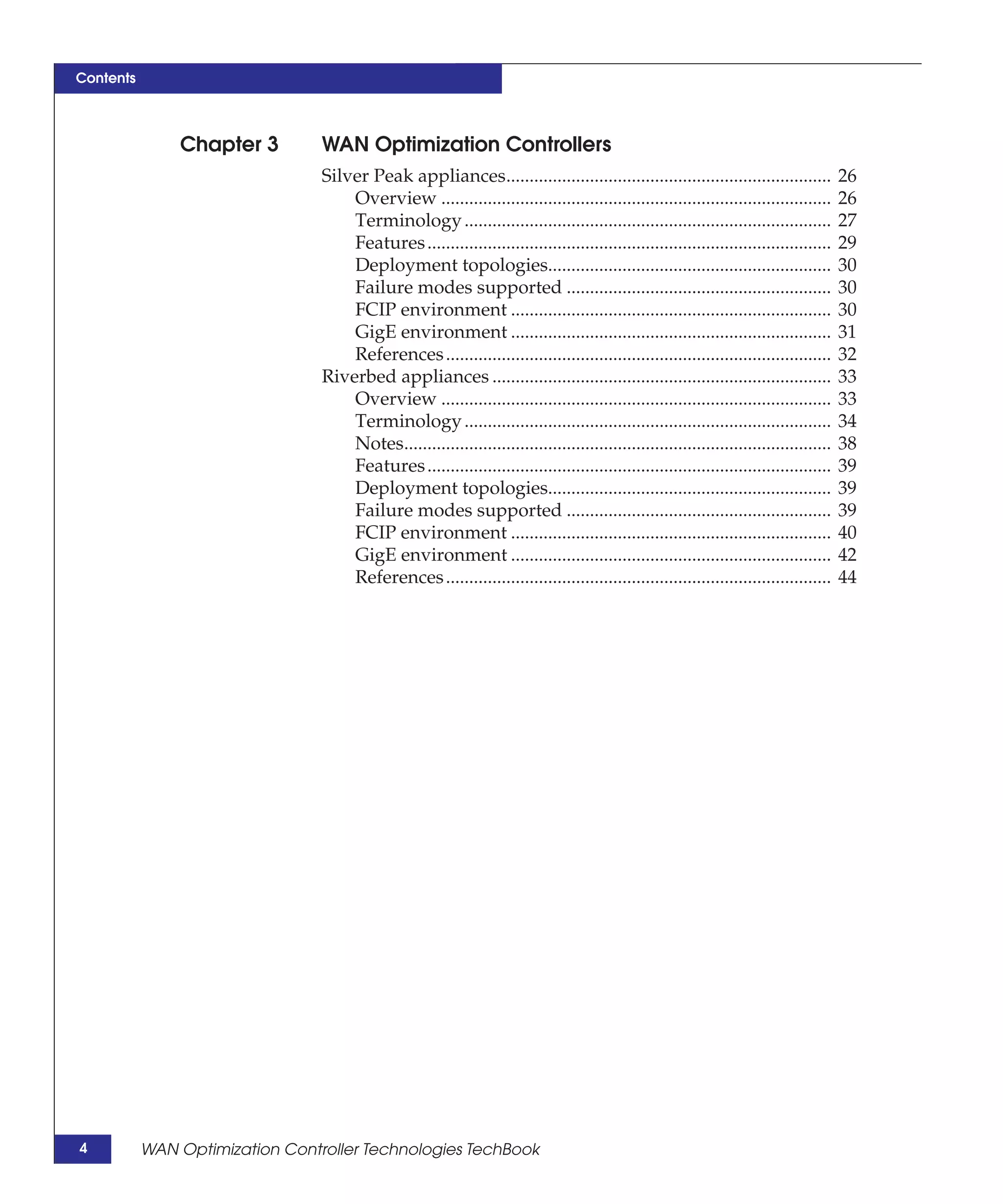Contents



               Chapter 3         WAN Optimization Controllers
                                 Silver Peak appliances......................................................................            26
                                     Overview ....................................................................................       26
                                     Terminology ...............................................................................         27
                                     Features .......................................................................................    29
                                     Deployment topologies.............................................................                  30
                                     Failure modes supported .........................................................                   30
                                     FCIP environment .....................................................................              30
                                     GigE environment .....................................................................              31
                                     References ...................................................................................      32
                                 Riverbed appliances .........................................................................           33
                                     Overview ....................................................................................       33
                                     Terminology ...............................................................................         34
                                     Notes............................................................................................   38
                                     Features .......................................................................................    39
                                     Deployment topologies.............................................................                  39
                                     Failure modes supported .........................................................                   39
                                     FCIP environment .....................................................................              40
                                     GigE environment .....................................................................              42
                                     References ...................................................................................      44




4          WAN Optimization Controller Technologies TechBook
 