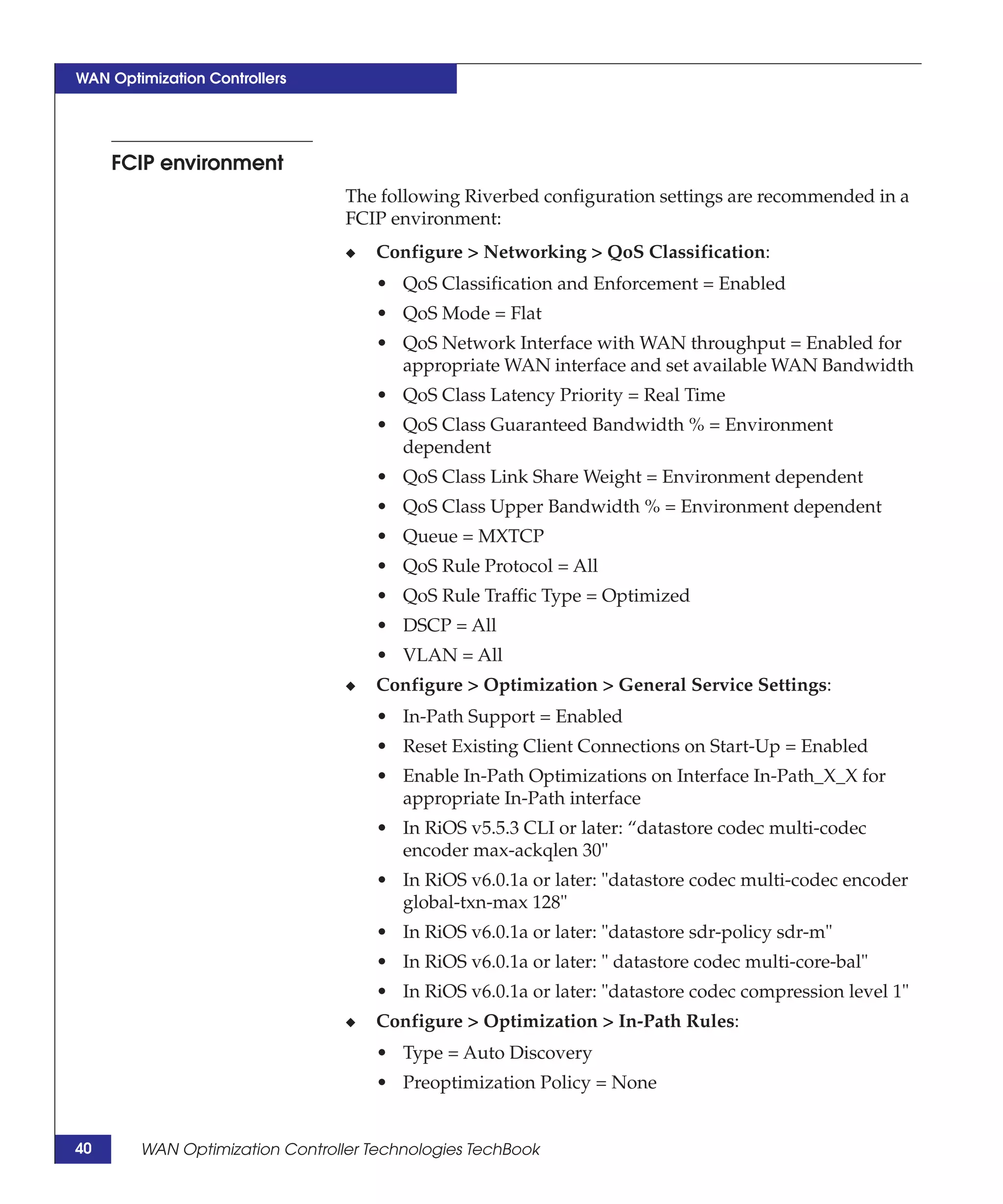 WAN Optimization Controllers




     FCIP environment
                                 The following Riverbed configuration settings are recommended in a
                                 FCIP environment:
                                 ◆   Configure > Networking > QoS Classification:
                                     • QoS Classification and Enforcement = Enabled
                                     • QoS Mode = Flat
                                     • QoS Network Interface with WAN throughput = Enabled for
                                       appropriate WAN interface and set available WAN Bandwidth
                                     • QoS Class Latency Priority = Real Time
                                     • QoS Class Guaranteed Bandwidth % = Environment
                                       dependent
                                     • QoS Class Link Share Weight = Environment dependent
                                     • QoS Class Upper Bandwidth % = Environment dependent
                                     • Queue = MXTCP
                                     • QoS Rule Protocol = All
                                     • QoS Rule Traffic Type = Optimized
                                     • DSCP = All
                                     • VLAN = All
                                 ◆   Configure > Optimization > General Service Settings:
                                     • In-Path Support = Enabled
                                     • Reset Existing Client Connections on Start-Up = Enabled
                                     • Enable In-Path Optimizations on Interface In-Path_X_X for
                                       appropriate In-Path interface
                                     • In RiOS v5.5.3 CLI or later: “datastore codec multi-codec
                                       encoder max-ackqlen 30"
                                     • In RiOS v6.0.1a or later: "datastore codec multi-codec encoder
                                       global-txn-max 128"
                                     • In RiOS v6.0.1a or later: "datastore sdr-policy sdr-m"
                                     • In RiOS v6.0.1a or later: " datastore codec multi-core-bal"
                                     • In RiOS v6.0.1a or later: "datastore codec compression level 1"
                                 ◆   Configure > Optimization > In-Path Rules:
                                     • Type = Auto Discovery
                                     • Preoptimization Policy = None


40      WAN Optimization Controller Technologies TechBook
 