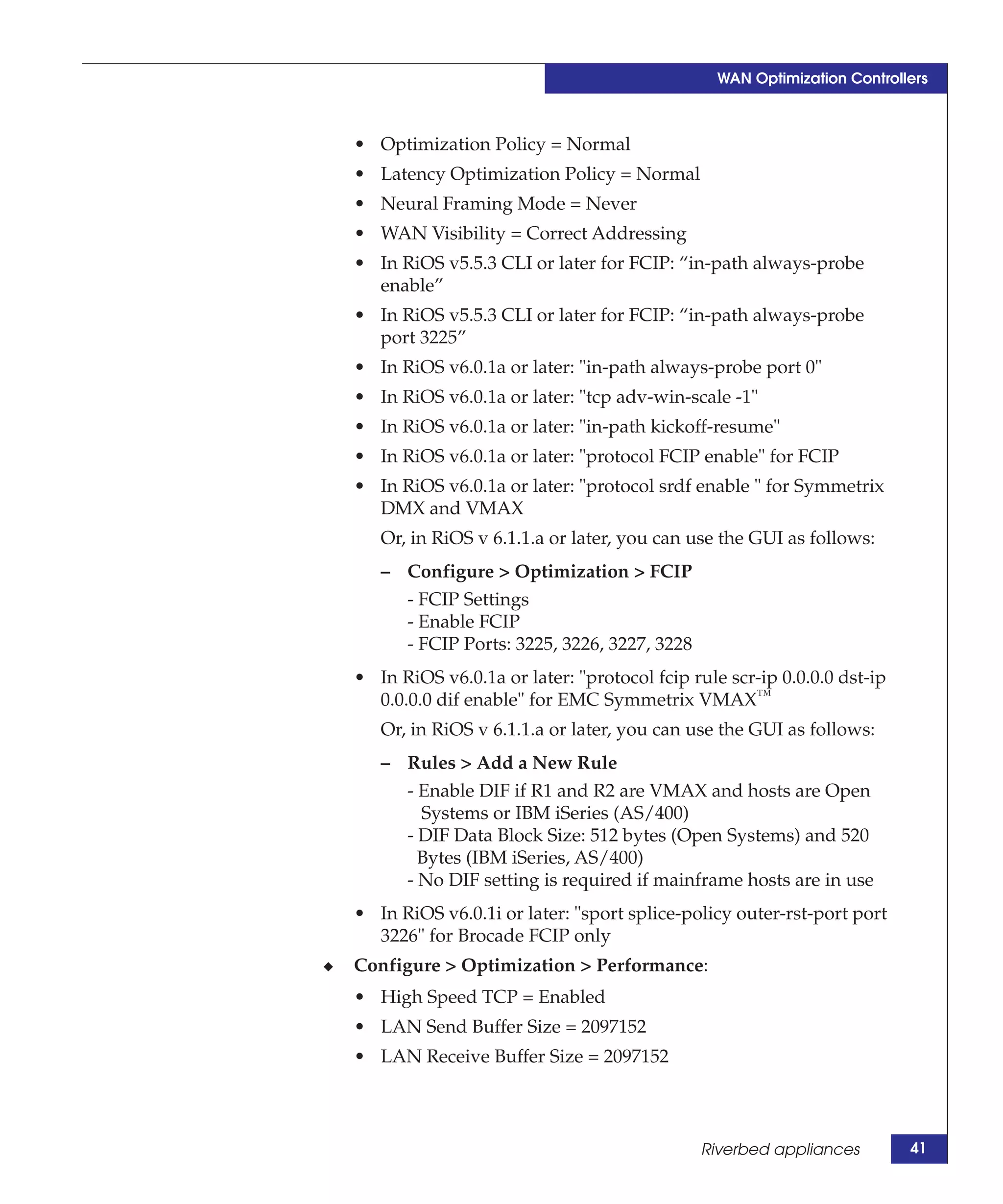 WAN Optimization Controllers



    • Optimization Policy = Normal
    • Latency Optimization Policy = Normal
    • Neural Framing Mode = Never
    • WAN Visibility = Correct Addressing
    • In RiOS v5.5.3 CLI or later for FCIP: “in-path always-probe
      enable”
    • In RiOS v5.5.3 CLI or later for FCIP: “in-path always-probe
      port 3225”
    • In RiOS v6.0.1a or later: "in-path always-probe port 0"
    • In RiOS v6.0.1a or later: "tcp adv-win-scale -1"
    • In RiOS v6.0.1a or later: "in-path kickoff-resume"
    • In RiOS v6.0.1a or later: "protocol FCIP enable" for FCIP
    • In RiOS v6.0.1a or later: "protocol srdf enable " for Symmetrix
      DMX and VMAX
       Or, in RiOS v 6.1.1.a or later, you can use the GUI as follows:
       – Configure > Optimization > FCIP
         - FCIP Settings
         - Enable FCIP
         - FCIP Ports: 3225, 3226, 3227, 3228
    • In RiOS v6.0.1a or later: "protocol fcip rule scr-ip 0.0.0.0 dst-ip
      0.0.0.0 dif enable" for EMC Symmetrix VMAX™
       Or, in RiOS v 6.1.1.a or later, you can use the GUI as follows:
       – Rules > Add a New Rule
         - Enable DIF if R1 and R2 are VMAX and hosts are Open
           Systems or IBM iSeries (AS/400)
         - DIF Data Block Size: 512 bytes (Open Systems) and 520
           Bytes (IBM iSeries, AS/400)
         - No DIF setting is required if mainframe hosts are in use
    • In RiOS v6.0.1i or later: "sport splice-policy outer-rst-port port
      3226" for Brocade FCIP only
◆   Configure > Optimization > Performance:
    • High Speed TCP = Enabled
    • LAN Send Buffer Size = 2097152
    • LAN Receive Buffer Size = 2097152



                                                Riverbed appliances         41
 
