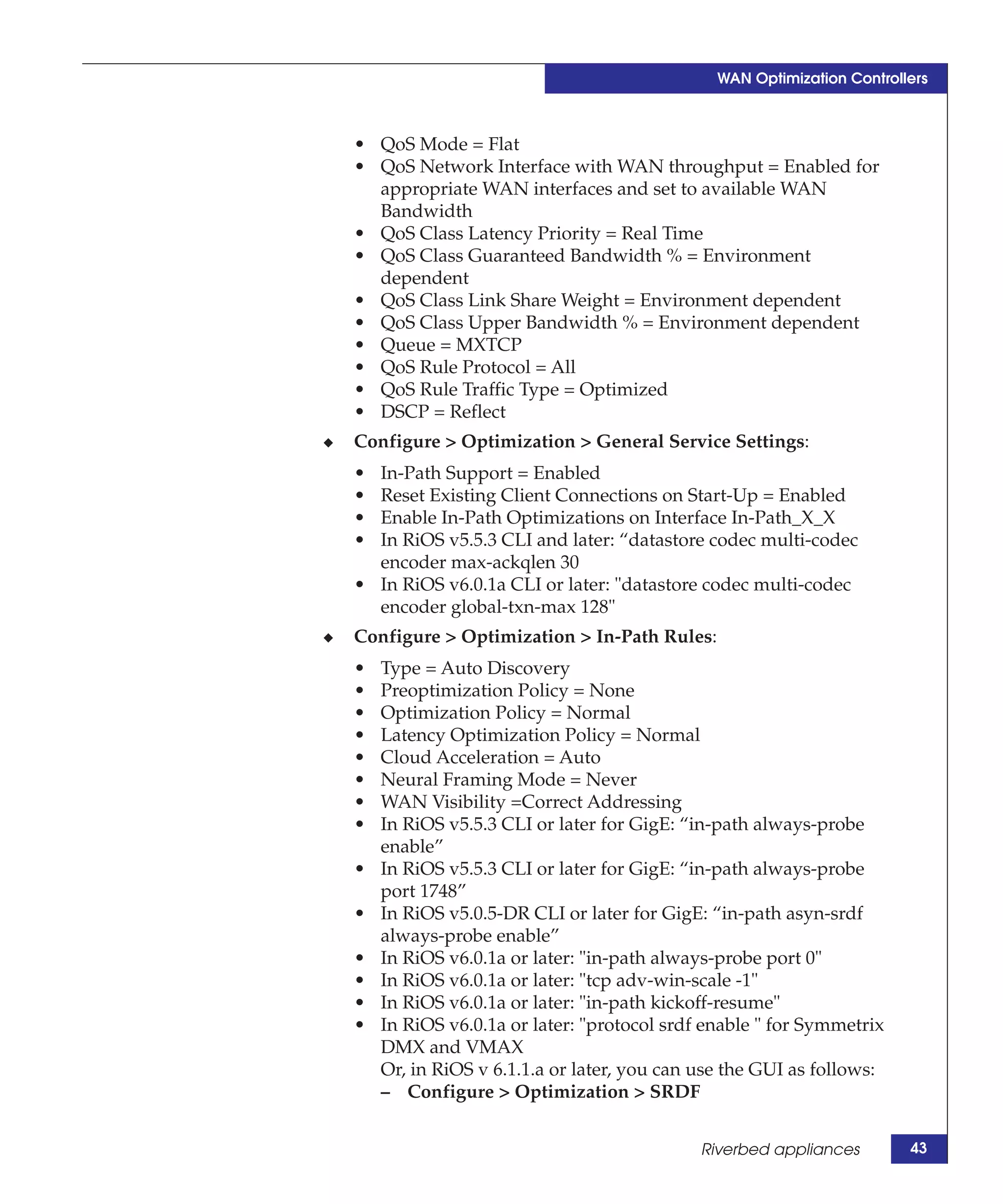 WAN Optimization Controllers



    • QoS Mode = Flat
    • QoS Network Interface with WAN throughput = Enabled for
      appropriate WAN interfaces and set to available WAN
      Bandwidth
    • QoS Class Latency Priority = Real Time
    • QoS Class Guaranteed Bandwidth % = Environment
      dependent
    • QoS Class Link Share Weight = Environment dependent
    • QoS Class Upper Bandwidth % = Environment dependent
    • Queue = MXTCP
    • QoS Rule Protocol = All
    • QoS Rule Traffic Type = Optimized
    • DSCP = Reflect
◆   Configure > Optimization > General Service Settings:
    • In-Path Support = Enabled
    • Reset Existing Client Connections on Start-Up = Enabled
    • Enable In-Path Optimizations on Interface In-Path_X_X
    • In RiOS v5.5.3 CLI and later: “datastore codec multi-codec
      encoder max-ackqlen 30
    • In RiOS v6.0.1a CLI or later: "datastore codec multi-codec
      encoder global-txn-max 128"
◆   Configure > Optimization > In-Path Rules:
    •   Type = Auto Discovery
    •   Preoptimization Policy = None
    •   Optimization Policy = Normal
    •   Latency Optimization Policy = Normal
    •   Cloud Acceleration = Auto
    •   Neural Framing Mode = Never
    •   WAN Visibility =Correct Addressing
    •   In RiOS v5.5.3 CLI or later for GigE: “in-path always-probe
        enable”
    •   In RiOS v5.5.3 CLI or later for GigE: “in-path always-probe
        port 1748”
    •   In RiOS v5.0.5-DR CLI or later for GigE: “in-path asyn-srdf
        always-probe enable”
    •   In RiOS v6.0.1a or later: "in-path always-probe port 0"
    •   In RiOS v6.0.1a or later: "tcp adv-win-scale -1"
    •   In RiOS v6.0.1a or later: "in-path kickoff-resume"
    •   In RiOS v6.0.1a or later: "protocol srdf enable " for Symmetrix
        DMX and VMAX
        Or, in RiOS v 6.1.1.a or later, you can use the GUI as follows:
        – Configure > Optimization > SRDF


                                                Riverbed appliances        43
 