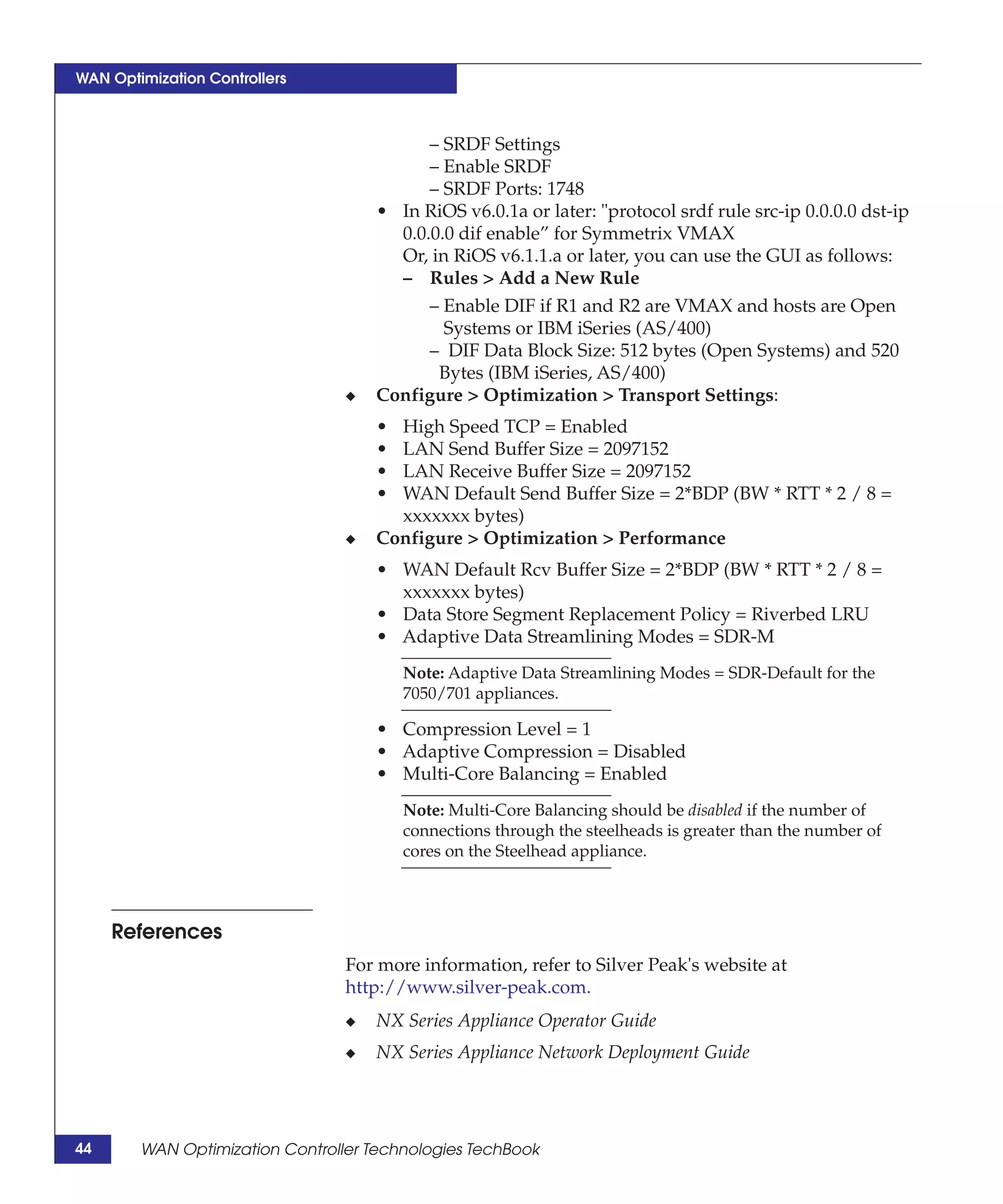 WAN Optimization Controllers



                                           – SRDF Settings
                                           – Enable SRDF
                                           – SRDF Ports: 1748
                                     • In RiOS v6.0.1a or later: "protocol srdf rule src-ip 0.0.0.0 dst-ip
                                       0.0.0.0 dif enable” for Symmetrix VMAX
                                       Or, in RiOS v6.1.1.a or later, you can use the GUI as follows:
                                       – Rules > Add a New Rule
                                           – Enable DIF if R1 and R2 are VMAX and hosts are Open
                                             Systems or IBM iSeries (AS/400)
                                           – DIF Data Block Size: 512 bytes (Open Systems) and 520
                                            Bytes (IBM iSeries, AS/400)
                                 ◆   Configure > Optimization > Transport Settings:
                                     • High Speed TCP = Enabled
                                     • LAN Send Buffer Size = 2097152
                                     • LAN Receive Buffer Size = 2097152
                                     • WAN Default Send Buffer Size = 2*BDP (BW * RTT * 2 / 8 =
                                       xxxxxxx bytes)
                                 ◆   Configure > Optimization > Performance
                                     • WAN Default Rcv Buffer Size = 2*BDP (BW * RTT * 2 / 8 =
                                       xxxxxxx bytes)
                                     • Data Store Segment Replacement Policy = Riverbed LRU
                                     • Adaptive Data Streamlining Modes = SDR-M
                                         Note: Adaptive Data Streamlining Modes = SDR-Default for the
                                         7050/701 appliances.

                                     • Compression Level = 1
                                     • Adaptive Compression = Disabled
                                     • Multi-Core Balancing = Enabled
                                         Note: Multi-Core Balancing should be disabled if the number of
                                         connections through the steelheads is greater than the number of
                                         cores on the Steelhead appliance.



     References
                                 For more information, refer to Silver Peak's website at
                                 http://www.silver-peak.com.
                                 ◆   NX Series Appliance Operator Guide
                                 ◆   NX Series Appliance Network Deployment Guide




44      WAN Optimization Controller Technologies TechBook
 