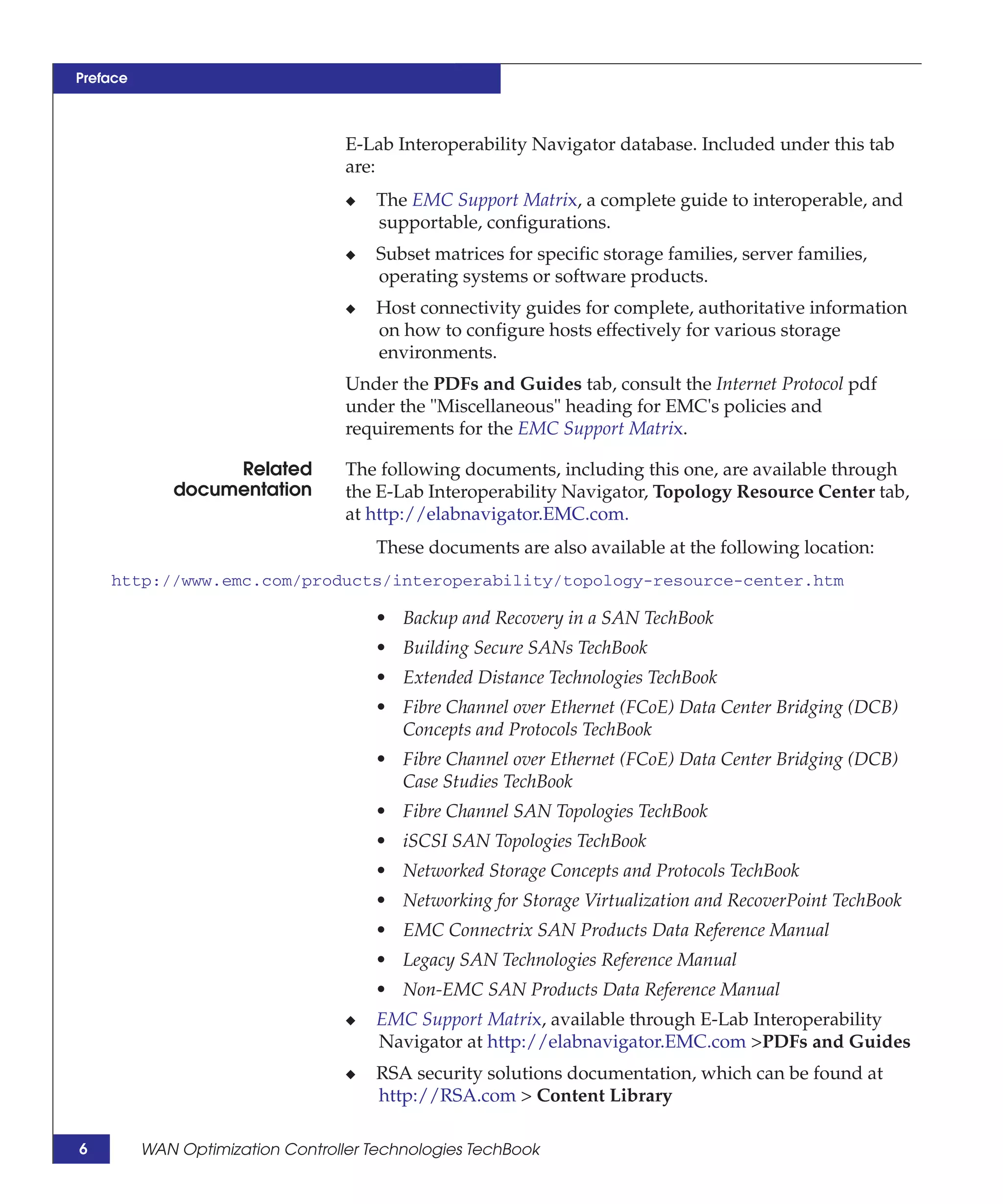 Preface



                                   E-Lab Interoperability Navigator database. Included under this tab
                                   are:
                                   ◆   The EMC Support Matrix, a complete guide to interoperable, and
                                       supportable, configurations.
                                   ◆   Subset matrices for specific storage families, server families,
                                       operating systems or software products.
                                   ◆   Host connectivity guides for complete, authoritative information
                                       on how to configure hosts effectively for various storage
                                       environments.
                                   Under the PDFs and Guides tab, consult the Internet Protocol pdf
                                   under the "Miscellaneous" heading for EMC's policies and
                                   requirements for the EMC Support Matrix.

                   Related         The following documents, including this one, are available through
              documentation        the E-Lab Interoperability Navigator, Topology Resource Center tab,
                                   at http://elabnavigator.EMC.com.
                                       These documents are also available at the following location:
    http://www.emc.com/products/interoperability/topology-resource-center.htm

                                       • Backup and Recovery in a SAN TechBook
                                       • Building Secure SANs TechBook
                                       • Extended Distance Technologies TechBook
                                       • Fibre Channel over Ethernet (FCoE) Data Center Bridging (DCB)
                                         Concepts and Protocols TechBook
                                       • Fibre Channel over Ethernet (FCoE) Data Center Bridging (DCB)
                                         Case Studies TechBook
                                       • Fibre Channel SAN Topologies TechBook
                                       • iSCSI SAN Topologies TechBook
                                       • Networked Storage Concepts and Protocols TechBook
                                       • Networking for Storage Virtualization and RecoverPoint TechBook
                                       • EMC Connectrix SAN Products Data Reference Manual
                                       • Legacy SAN Technologies Reference Manual
                                       • Non-EMC SAN Products Data Reference Manual
                                   ◆   EMC Support Matrix, available through E-Lab Interoperability
                                       Navigator at http://elabnavigator.EMC.com >PDFs and Guides
                                   ◆   RSA security solutions documentation, which can be found at
                                       http://RSA.com > Content Library

6         WAN Optimization Controller Technologies TechBook
 