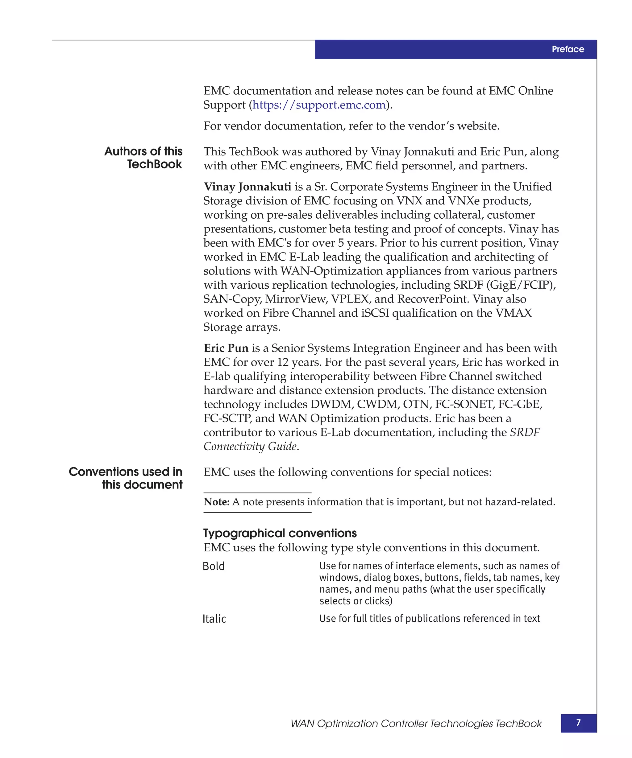 Preface



                       EMC documentation and release notes can be found at EMC Online
                       Support (https://support.emc.com).
                       For vendor documentation, refer to the vendor’s website.

     Authors of this   This TechBook was authored by Vinay Jonnakuti and Eric Pun, along
         TechBook      with other EMC engineers, EMC field personnel, and partners.
                       Vinay Jonnakuti is a Sr. Corporate Systems Engineer in the Unified
                       Storage division of EMC focusing on VNX and VNXe products,
                       working on pre-sales deliverables including collateral, customer
                       presentations, customer beta testing and proof of concepts. Vinay has
                       been with EMC's for over 5 years. Prior to his current position, Vinay
                       worked in EMC E-Lab leading the qualification and architecting of
                       solutions with WAN-Optimization appliances from various partners
                       with various replication technologies, including SRDF (GigE/FCIP),
                       SAN-Copy, MirrorView, VPLEX, and RecoverPoint. Vinay also
                       worked on Fibre Channel and iSCSI qualification on the VMAX
                       Storage arrays.
                       Eric Pun is a Senior Systems Integration Engineer and has been with
                       EMC for over 12 years. For the past several years, Eric has worked in
                       E-lab qualifying interoperability between Fibre Channel switched
                       hardware and distance extension products. The distance extension
                       technology includes DWDM, CWDM, OTN, FC-SONET, FC-GbE,
                       FC-SCTP, and WAN Optimization products. Eric has been a
                       contributor to various E-Lab documentation, including the SRDF
                       Connectivity Guide.

Conventions used in    EMC uses the following conventions for special notices:
    this document
                       Note: A note presents information that is important, but not hazard-related.


                       Typographical conventions
                       EMC uses the following type style conventions in this document.
                       Bold                    Use for names of interface elements, such as names of
                                               windows, dialog boxes, buttons, fields, tab names, key
                                               names, and menu paths (what the user specifically
                                               selects or clicks)
                       Italic                  Use for full titles of publications referenced in text




                                         WAN Optimization Controller Technologies TechBook                   7
 