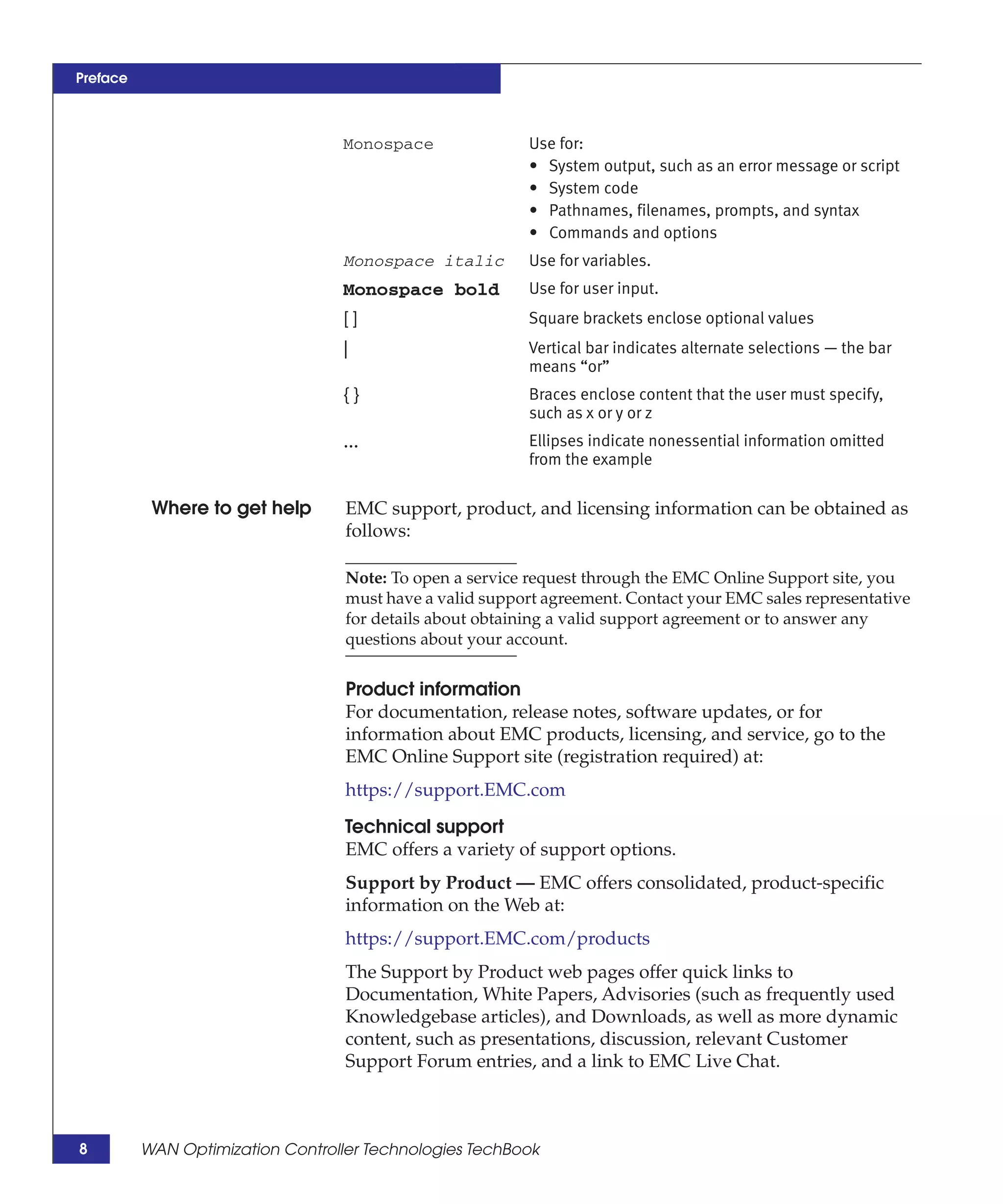 Preface



                                  Monospace                Use for:
                                                           • System output, such as an error message or script
                                                           • System code
                                                           • Pathnames, filenames, prompts, and syntax
                                                           • Commands and options
                                  Monospace italic         Use for variables.
                                  Monospace bold           Use for user input.
                                  []                       Square brackets enclose optional values
                                  |                        Vertical bar indicates alternate selections — the bar
                                                           means “or”
                                  {}                       Braces enclose content that the user must specify,
                                                           such as x or y or z
                                  ...                      Ellipses indicate nonessential information omitted
                                                           from the example

           Where to get help       EMC support, product, and licensing information can be obtained as
                                   follows:

                                   Note: To open a service request through the EMC Online Support site, you
                                   must have a valid support agreement. Contact your EMC sales representative
                                   for details about obtaining a valid support agreement or to answer any
                                   questions about your account.


                                   Product information
                                   For documentation, release notes, software updates, or for
                                   information about EMC products, licensing, and service, go to the
                                   EMC Online Support site (registration required) at:
                                   https://support.EMC.com

                                   Technical support
                                   EMC offers a variety of support options.
                                   Support by Product — EMC offers consolidated, product-specific
                                   information on the Web at:
                                   https://support.EMC.com/products
                                   The Support by Product web pages offer quick links to
                                   Documentation, White Papers, Advisories (such as frequently used
                                   Knowledgebase articles), and Downloads, as well as more dynamic
                                   content, such as presentations, discussion, relevant Customer
                                   Support Forum entries, and a link to EMC Live Chat.



8         WAN Optimization Controller Technologies TechBook
 
