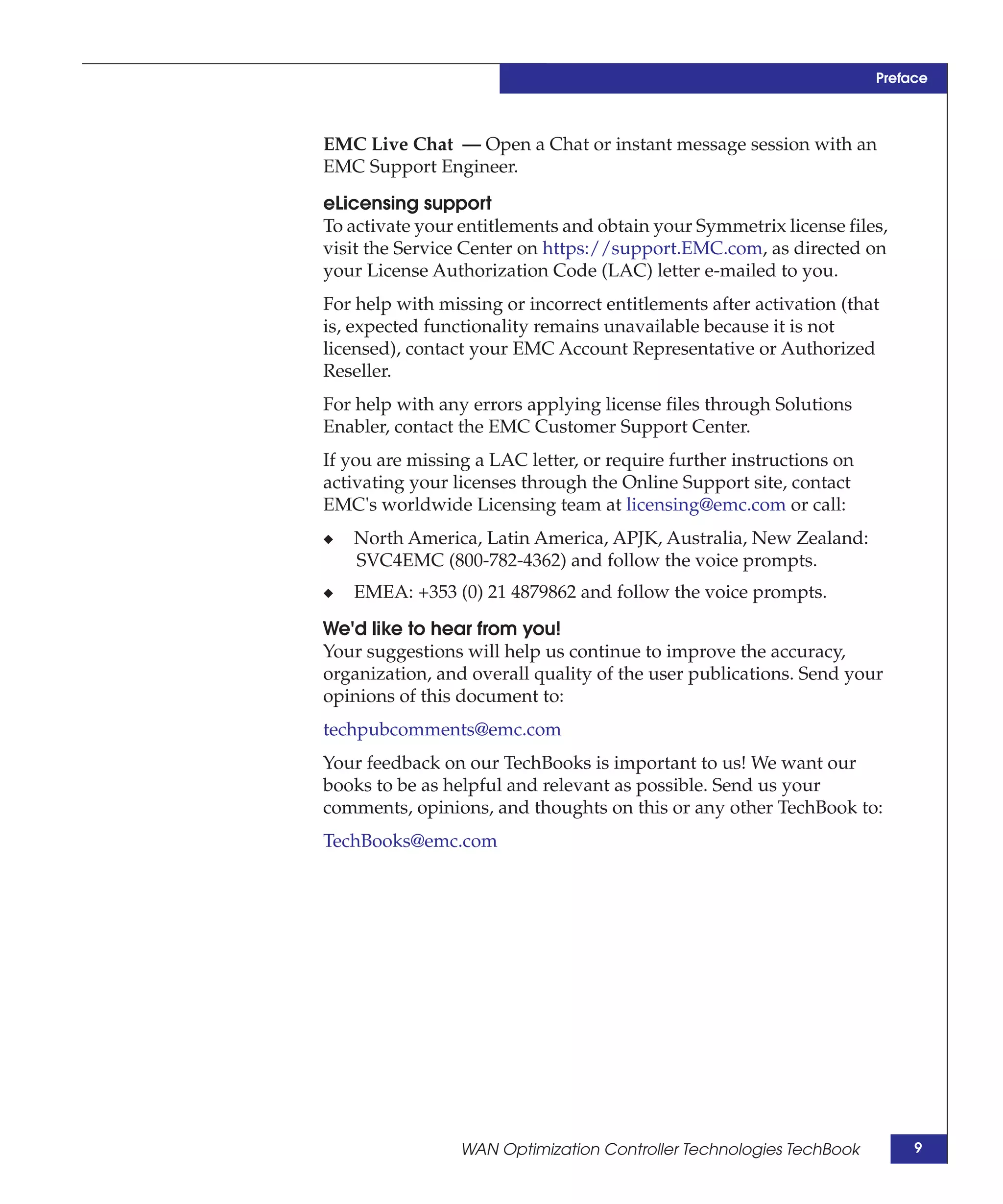 Preface



EMC Live Chat — Open a Chat or instant message session with an
EMC Support Engineer.

eLicensing support
To activate your entitlements and obtain your Symmetrix license files,
visit the Service Center on https://support.EMC.com, as directed on
your License Authorization Code (LAC) letter e-mailed to you.
For help with missing or incorrect entitlements after activation (that
is, expected functionality remains unavailable because it is not
licensed), contact your EMC Account Representative or Authorized
Reseller.
For help with any errors applying license files through Solutions
Enabler, contact the EMC Customer Support Center.
If you are missing a LAC letter, or require further instructions on
activating your licenses through the Online Support site, contact
EMC's worldwide Licensing team at licensing@emc.com or call:
◆   North America, Latin America, APJK, Australia, New Zealand:
    SVC4EMC (800-782-4362) and follow the voice prompts.
◆   EMEA: +353 (0) 21 4879862 and follow the voice prompts.

We'd like to hear from you!
Your suggestions will help us continue to improve the accuracy,
organization, and overall quality of the user publications. Send your
opinions of this document to:
techpubcomments@emc.com
Your feedback on our TechBooks is important to us! We want our
books to be as helpful and relevant as possible. Send us your
comments, opinions, and thoughts on this or any other TechBook to:
TechBooks@emc.com




                 WAN Optimization Controller Technologies TechBook         9
 