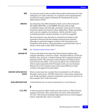 Glossary



                DID    An acronym used to refer to either Domain ID or Destination ID. This
                       ambiguity can create confusion. As a result E-Lab recommends this
                       acronym be used to apply to Domain ID. Destination ID can be
                       abbreviated to FCID.

            director   An enterprise-class Fibre Channel switch, such as the Connectrix
                       ED-140M, MDS 9509, or ED-48000B. Directors deliver high
                       availability, failure ride-through, and repair under power to insure
                       maximum uptime for business critical applications. Major assemblies,
                       such as power supplies, fan modules, switch controller cards,
                       switching elements, and port modules, are all hot-swappable.
                       The term director may also refer to a board-level module in the
                       Symmetrix that provides the interface between host channels
                       (through an associated adapter module in the Symmetrix) and
                       Symmetrix disk devices. (This description is presented here only to
                       clarify a term used in other EMC documents.)

                DNS    See “domain name service name.”

          domain ID    A byte-wide field in the three byte Fibre Channel address that
                       uniquely identifies a switch in a fabric. The three fields in a FCID are
                       domain, area, and port. A distinct Domain ID is requested from the
                       principal switch. The principal switch allocates one Domain ID to
                       each switch in the fabric. A user may be able to set a Preferred ID
                       which can be requested of the Principal switch, or set an Insistent
                       Domain ID. If two switches insist on the same DID one or both
                       switches will segment from the fabric.

domain name service    Host or node name for a system that is translated to an IP address
             name      through a name server. All DNS names have a host name component
                       and, if fully qualified, a domain component, such as host1.abcd.com. In
                       this example, host1 is the host name.

  dual-attached host   A host that has two (or more) connections to a set of devices.

                       E
            E_D_TOV    A time-out period within which each data frame in a Fibre Channel
                       sequence transmits. This avoids time-out errors at the destination
                       Nx_Port. This function facilitates high speed recovery from dropped
                       frames. Typically this value is 2 seconds.




                                                               SAN Management TechBook            105
 