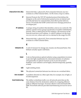Glossary



interswitch link (ISL)   Interswitch link, a physical E_Port connection between any two
                         switches in a Fibre Channel fabric. An ISL forms a hop in a fabric.

                    IP   Internet Protocol, the TCP/IP standard protocol that defines the
                         datagram as the unit of information passed across an internet and
                         provides the basis for connectionless, best-effort packet delivery
                         service. IP includes the ICMP control and error message protocol as
                         an integral part.

          IP address     A unique string of numbers that identifies a device on a network. The
                         address consists of four groups (quadrants) of numbers delimited by
                         periods. (This is called dotted-decimal notation.) All resources on the
                         network must have an IP address. A valid IP address is in the form
                         nnn.nnn.nnn.nnn, where each nnn is a decimal in the range 0 to 255.

                   ISL   Interswitch link, a physical E_Port connection between any two
                         switches in a Fibre Channel fabric.

                         K
         kilobyte (K)    A unit of measure for storage size, loosely one thousand bytes. One
                         kilobyte actually equals 1,024 bytes.

                         L
                laser    A device that produces optical radiation using a population inversion
                         to provide light amplification by stimulated emission of radiation
                         and (generally) an optical resonant cavity to provide positive
                         feedback. Laser radiation can be highly coherent temporally, spatially,
                         or both.

                  LED    Light-emitting diode.

                  link   The physical connection between two devices on a switched fabric.

        link incident    A problem detected on a fiber-optic link; for example, loss of light, or
                         invalid sequences.

    load balancing       The ability to distribute traffic over all network ports that are the
                         same distance from the destination address by assigning different
                         paths to different messages. Increases effective network bandwidth.
                         EMC PowerPath software provides load-balancing services for server
                         IO.



                                                                 SAN Management TechBook            111
 