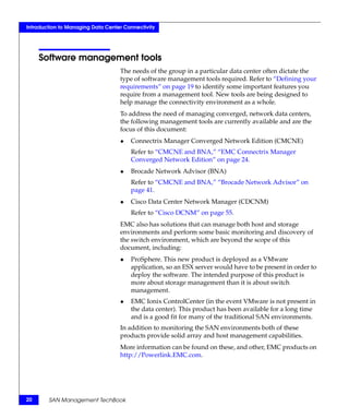 Introduction to Managing Data Center Connectivity




     Software management tools
                                   The needs of the group in a particular data center often dictate the
                                   type of software management tools required. Refer to “Defining your
                                   requirements” on page 19 to identify some important features you
                                   require from a management tool. New tools are being designed to
                                   help manage the connectivity environment as a whole.
                                   To address the need of managing converged, network data centers,
                                   the following management tools are currently available and are the
                                   focus of this document:
                                   ◆   Connectrix Manager Converged Network Edition (CMCNE)
                                       Refer to “CMCNE and BNA,” “EMC Connectrix Manager
                                       Converged Network Edition” on page 24.
                                   ◆   Brocade Network Advisor (BNA)
                                       Refer to “CMCNE and BNA,” “Brocade Network Advisor” on
                                       page 41.
                                   ◆   Cisco Data Center Network Manager (CDCNM)
                                       Refer to “Cisco DCNM” on page 55.
                                   EMC also has solutions that can manage both host and storage
                                   environments and perform some basic monitoring and discovery of
                                   the switch environment, which are beyond the scope of this
                                   document, including:
                                   ◆   ProSphere. This new product is deployed as a VMware
                                       application, so an ESX server would have to be present in order to
                                       deploy the software. The intended purpose of this product is
                                       more about storage management than it is about switch
                                       management.
                                   ◆   EMC Ionix ControlCenter (in the event VMware is not present in
                                       the data center). This product has been available for a long time
                                       and is a good fit for many of the traditional SAN environments.
                                   In addition to monitoring the SAN environments both of these
                                   products provide solid array and host management capabilities.
                                   More information can be found on these, and other, EMC products on
                                   http://Powerlink.EMC.com.




20      SAN Management TechBook
 