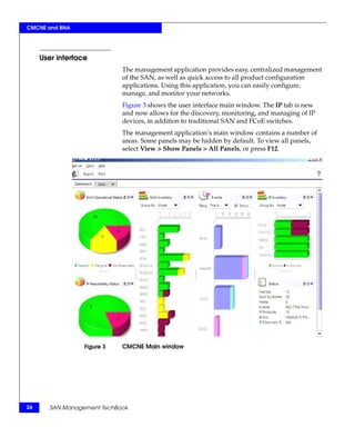 CMCNE and BNA




     User interface
                             The management application provides easy, centralized management
                             of the SAN, as well as quick access to all product configuration
                             applications. Using this application, you can easily configure,
                             manage, and monitor your networks.
                             Figure 3 shows the user interface main window. The IP tab is new
                             and now allows for the discovery, monitoring, and managing of IP
                             devices, in addition to traditional SAN and FCoE switches.
                             The management application’s main window contains a number of
                             areas. Some panels may be hidden by default. To view all panels,
                             select View > Show Panels > All Panels, or press F12.




                  Figure 3   CMCNE Main window




26      SAN Management TechBook
 