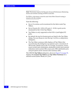 CMCNE and BNA




                           Note: This feature requires the Brocade Advanced Performance Monitoring
                           license and switches running on FOS 6.2 and later.

                           For FOS 6.x, this feature cannot be used when Fibre Channel routing is
                           turned on for the switches.

                           Note the following:
                           ◆    Up to 10 switches can be monitored for the fabric mode Top
                                Talkers.
                           ◆    Up to 32 ports (24 - 8 Gb/s FC port, 8 - 10 Gb/s port) can be
                                monitored for the F_Port Top Talkers.
                           ◆    Top Talkers is only supported on the 8 Gb/s (and higher) FC
                                ports.
                           ◆    By default, the top five busiest ports are listed in the Top Talker
                                dialog. You can choose to view the top 1 to 20 in a a drop-down
                                dialog box.
                           ◆    The Top Talker summary table displays all Top Talkers that
                                occurred since the dialog box was opened, up to a maximum of
                                360 records. Details such as Rx/Tx average, occurrences, source,
                                source switch/port, destination, destination switch/port, percent
                                utilization, last occurred, SID, source port, DID, destination port,
                                and port speed can be viewed in the summary table.
                           The CMCNE Top Talkers dialog box, shown in Figure 9 on page 35,
                           displays the Current Top Talkers and Top Talker Summary for a
                           selected switch (Fabric Mode) or F_Port.




34    SAN Management TechBook
 