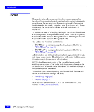 Cisco DCNM




     DCNM
                            Data center network management involves numerous complex
                            functions. From monitoring and maintaining the network devices to
                            provisioning the services, from data center network infrastructure
                            troubleshooting to capacity planning, from detecting security threats
                            to assessing the impact of scheduled network maintenance or
                            migration.
                            To address the need of managing converged, virtualized data centers,
                            Cisco merged two management solutions, Cisco Fabric Manager and
                            Cisco Data Center Network Manager for LAN, into one product, the
                            Cisco Data Center Network Manager (DCNM).
                            The DCNM has two main components:
                            ◆    DCNM-SAN to manage storage fabrics, discussed further in
                                 “DCNM-SAN” on page 66
                            ◆    DCNM-LAN to manage data networks, discussed further in
                                 “DCNM-LAN” on page 78
                            Administrators can still maintain control and segmentation through
                            role-based access control (RBAC) but now with easier visibility across
                            the network and storage access infrastructure.
                            DCNM simplifies management of the virtual infrastructure by
                            enabling management of the entire path through the physical to the
                            virtual network across the entire data center environment through a
                            single management dashboard.
                            This section provides the following basic information for the Cisco
                            Data Center Network Manager (DCNM).
                            ◆    “Licensing” on page 57
                            ◆    “Views” on page 57
                            More detailed information on DCNM can be found at the Cisco
                            website at http://www.cisco.com.




56     SAN Management TechBook
 