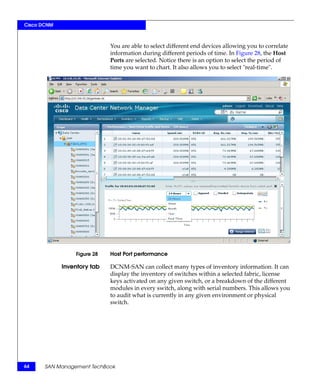 Cisco DCNM



                             You are able to select different end devices allowing you to correlate
                             information during different periods of time. In Figure 28, the Host
                             Ports are selected. Notice there is an option to select the period of
                             time you want to chart. It also allows you to select "real-time".




                 Figure 28   Host Port performance

             Inventory tab   DCNM-SAN can collect many types of inventory information. It can
                             display the inventory of switches within a selected fabric, license
                             keys activated on any given switch, or a breakdown of the different
                             modules in every switch, along with serial numbers. This allows you
                             to audit what is currently in any given environment or physical
                             switch.




64     SAN Management TechBook
 