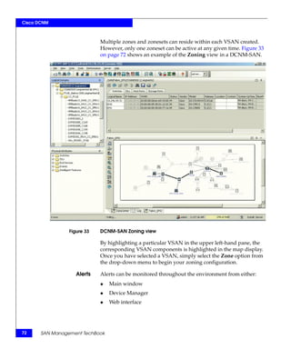 Cisco DCNM



                             Multiple zones and zonesets can reside within each VSAN created.
                             However, only one zoneset can be active at any given time. Figure 33
                             on page 72 shows an example of the Zoning view in a DCNM-SAN.




                 Figure 33   DCNM-SAN Zoning view

                             By highlighting a particular VSAN in the upper left-hand pane, the
                             corresponding VSAN components is highlighted in the map display.
                             Once you have selected a VSAN, simply select the Zone option from
                             the drop-down menu to begin your zoning configuration.

                    Alerts   Alerts can be monitored throughout the environment from either:
                             ◆   Main window
                             ◆   Device Manager
                             ◆   Web interface




72     SAN Management TechBook
 